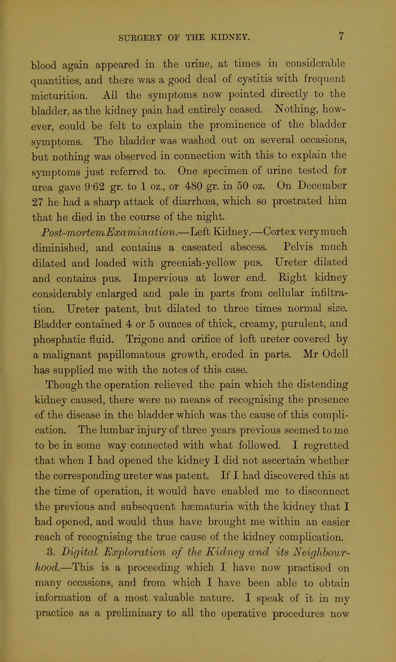 blood again appeared in the urine, at times in considerable quantities, and there was a good deal of cystitis with frequent micturition. All the symptoms now pointed directly to the bladder, as the kidney pain had entirely ceased. Nothing, how- ever, could be felt to explain the prominence of the bladder symptoms. The bladder was washed out on several occasions, but nothing was observed in connection with this to explain the symptoms just referred to. One specimen of urine tested for urea gave 9*62 gr. to 1 oz., or 480 gr. in 50 oz. On December 27 he had a sharp attack of diarrhoea, which so prostrated him that he died in the course of the night. Post-mortem,Examination.—Left Kidney.—Cortex verymuch diminished, and contains a caseated abscess. Pelvis much dilated and loaded with greenish-yellow pus. Ureter dilated and contains pus. Impervious at lower end. Right kidney considerably enlarged and pale in parts from cellular infiltra- tion. Ureter patent, but dilated to three times normal size. Bladder contained 4 or 5 ounces of thick, creamy, purulent, and phosphatic fluid. Trigone and orifice of left ureter covered by a malignant papillomatous growth, eroded in parts. Mr Odell has supplied me with the notes of this case. Though the operation relieved the pain which the distending kidney caused, there were no means of recognising the presence of the disease in the bladder which was the cause of this compli- cation. The lumbar injury of three years previous seemed to me to be in some way connected with what followed. I regretted that when I had opened the kidney I did not ascertain whether the con'espondiug ureter was patent. If I had discovered this at the time of operation, it would have enabled me to disconnect the previous and subsequent hsematuria with the kidney that I had opened, and would thus have brought me within an easier reach of recognising the true cause of the kidney complication. 3. Digital Exploration of the Kidney and its Neighbour- hood.—This is a proceeding which I have now practised on many occasions, and from which I have been able to obtain information of a most valuable nature. I speak of it in my practice as a preliminary to all the operative procedures now