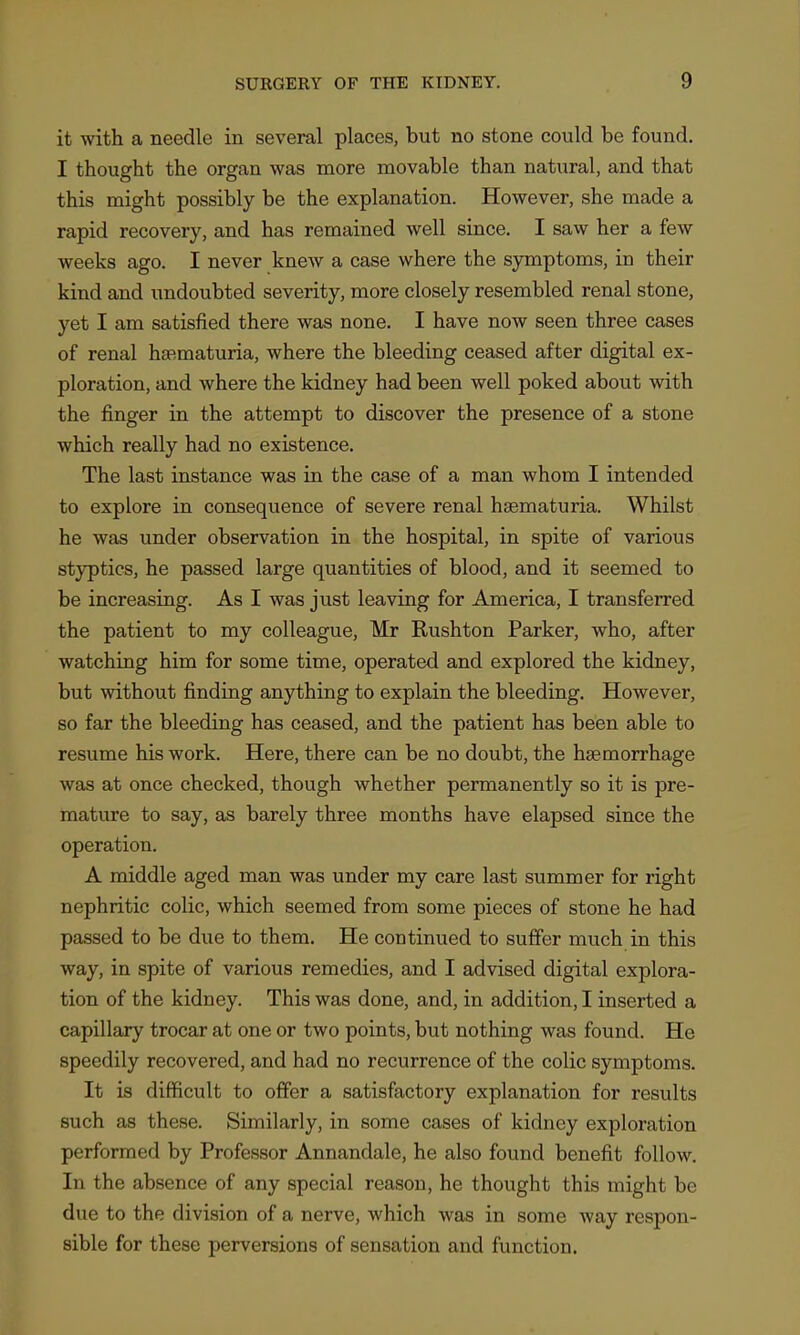 it with a needle in several places, but no stone could be found. I thought the organ was more movable than natural, and that this might possibly be the explanation. However, she made a rapid recovery, and has remained well since. I saw her a few weeks ago. I never knew a case where the symptoms, in their kind and undoubted severity, more closely resembled renal stone, yet I am satisfied there was none. I have now seen three cases of renal hfematuria, where the bleeding ceased after digital ex- ploration, and where the kidney had been well poked about with the finger in the attempt to discover the presence of a stone which really had no existence. The last instance was in the case of a man whom I intended to explore in consequence of severe renal hsematuria. Whilst he was under observation in the hospital, in spite of various styptics, he passed large quantities of blood, and it seemed to be increasing. As I was just leaving for America, I transferred the patient to my colleague, Mr Rushton Parker, who, after watching him for some time, operated and explored the kidney, but without finding anything to explain the bleeding. However, so far the bleeding has ceased, and the patient has been able to resume his work. Here, there can be no doubt, the haemorrhage was at once checked, though whether permanently so it is pre- mature to say, as barely three months have elapsed since the operation. A middle aged man was under my care last summer for right nephritic colic, which seemed from some pieces of stone he had passed to be due to them. He continued to suffer much in this way, in spite of various remedies, and I advised digital explora- tion of the kidney. This was done, and, in addition, I inserted a capillary trocar at one or two points, but nothing was found. He speedily recovered, and had no recurrence of the colic symptoms. It is difficult to offer a satisfactory explanation for results such as these. Similarly, in some cases of kidney exploration performed by Professor Annandale, he also found benefit follow. In the absence of any special reason, he thought this might be due to the division of a nerve, which was in some way respon- sible for these perversions of sensation and function.