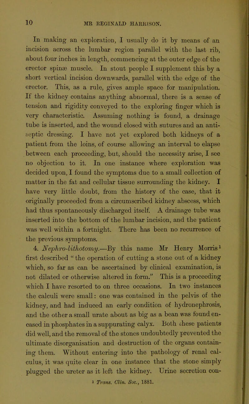 In making an exploration, I usually do it by means of an incision across the lumbar region parallel with the last rib, about four inches in length, commencing at the outer edge of the erector spinas muscle. In stout people I supplement this by a short vertical incision downwards, parallel with the edge of the erector. This, as a rule, gives ample space for manipulation. If the kidney contains anything abnormal, there is a sense of tension and rigidity conveyed to the exploring finger which is very characteristic. Assuming nothing is found, a drainage tube is inserted, and the wound closed with sutures and an anti- septic dressing. I have not yet explored both kidneys of a patient from the loins, of course allowing an interval to elapse between each proceeding, but, should the necessity arise, I see no objection to it. In one instance where exploration was decided upon, I found the symptoms due to a small collection of matter in the fat and cellular tissue surrounding the kidney. I have very little doubt, from the history of the case, that it originally proceeded fi:om a circumscribed kidney abscess, which had thus spontaneously discharged itself A drainage tube was inserted into the bottom of the lumbar incision, and the patient was well within a fortnight. There has been no recurrence of the previous s3Tnptoms. 4. Nephro-litkotomy.—By this name Mr Henry Morris^ first described  the operation of cutting a stone out of a kidney which, so far as can be ascertained by clinical examination, is not dilated or otherwise altered in form. This is a proceeding which I have resorted to on three occasions. In two instances the calculi were small: one was contained in the pelvis of the kidney, and had induced an early condition of hydronephrosis, and the other a small urate about as big as a bean was found en- cased in phosphates in a suppurating calyx. Both these patients did well, and the removal of the stones undoubtedly prevented the ultimate disorganisation and destruction of the organs contain- ing them. Without entering into the pathology of renal cal- culus, it was quite clear in one instance that the stone simply plugged the ureter as it left the kidney. Urine secretion con- 1 Trans. Clin. Soc, 1881.