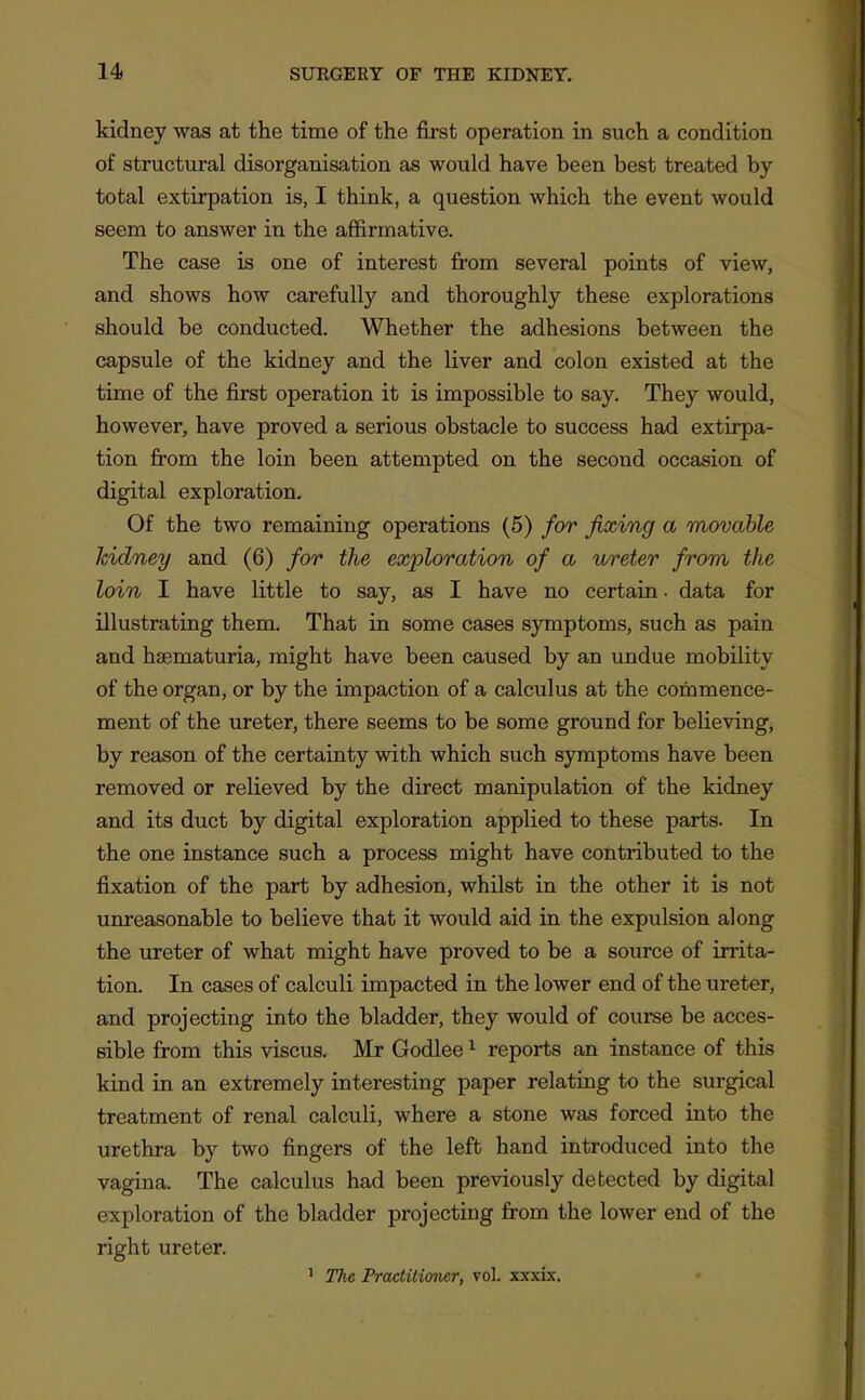 kidney was at the time of the first operation in such a condition of structural disorganisation as would have been best treated by total extirpation is, I think, a question which the event would seem to answer in the affirmative. The case is one of interest from several points of view, and shows how carefully and thoroughly these explorations should be conducted. Whether the adhesions between the capsule of the kidney and the liver and colon existed at the time of the first operation it is impossible to say. They would, however, have proved a serious obstacle to success had extirpa- tion from the loin been attempted on the second occasion of digital exploration. Of the two remaining operations (5) for fixing a movable kidney and (6) for the exploration of a ureter from, the loin I have little to say, as I have no certain • data for illustrating them. That in some cases symptoms, such as pain and haematuria, might have been caused by an undue mobility of the organ, or by the impaction of a calculus at the commence- ment of the ureter, there seems to be some ground for believing, by reason of the certainty with which such symptoms have been removed or relieved by the direct manipulation of the kidney and its duct by digital exploration applied to these parts. In the one instance such a process might have contributed to the fixation of the part by adhesion, whilst in the other it is not unreasonable to believe that it would aid in the expulsion along the ureter of what might have proved to be a source of irrita- tion. In cases of calculi impacted in the lower end of the ureter, and projecting into the bladder, they would of course be acces- sible from this viscus. Mr Godlee ^ reports an instance of this kind in an extremely interesting paper relating to the surgical treatment of renal calculi, where a stone was forced into the urethra by two fingers of the left hand introduced into the vagina. The calculus had been previously detected by digital exploration of the bladder projecting from the lower end of the right ureter. ' The Practitioner, vol. xxxix.