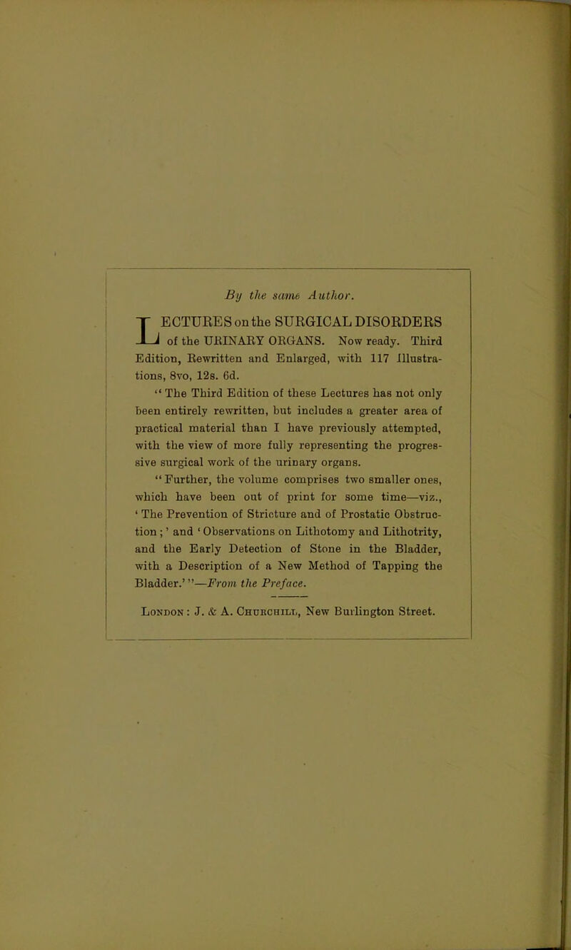 By the same Author. LECTURES on the SURGICAL DISORDERS of the URINARY ORGANS. Now ready. Third Edition, Rewritten and Enlarged, with 117 Illustra- tions, 8vo, 12s. 6d.  The Third Edition of these Lectures has not only been entirely rewritten, but includes a greater area of practical material than I have previously attempted, with the view of more fully representing the progres- sive surgical work of the urinary organs.  Further, the volume comprises two smaller ones, which have been out of print for some time—viz., ' The Prevention of Stricture and of Prostatic Obstruc- tion ;' and ' Observations on Lithotomy and Lithotrity, and the Early Detection of Stone in the Bladder, with a Description of a New Method of Tapping the Bladder.'—From the Preface. London : J. & A. Churchill, New Burlington Street.