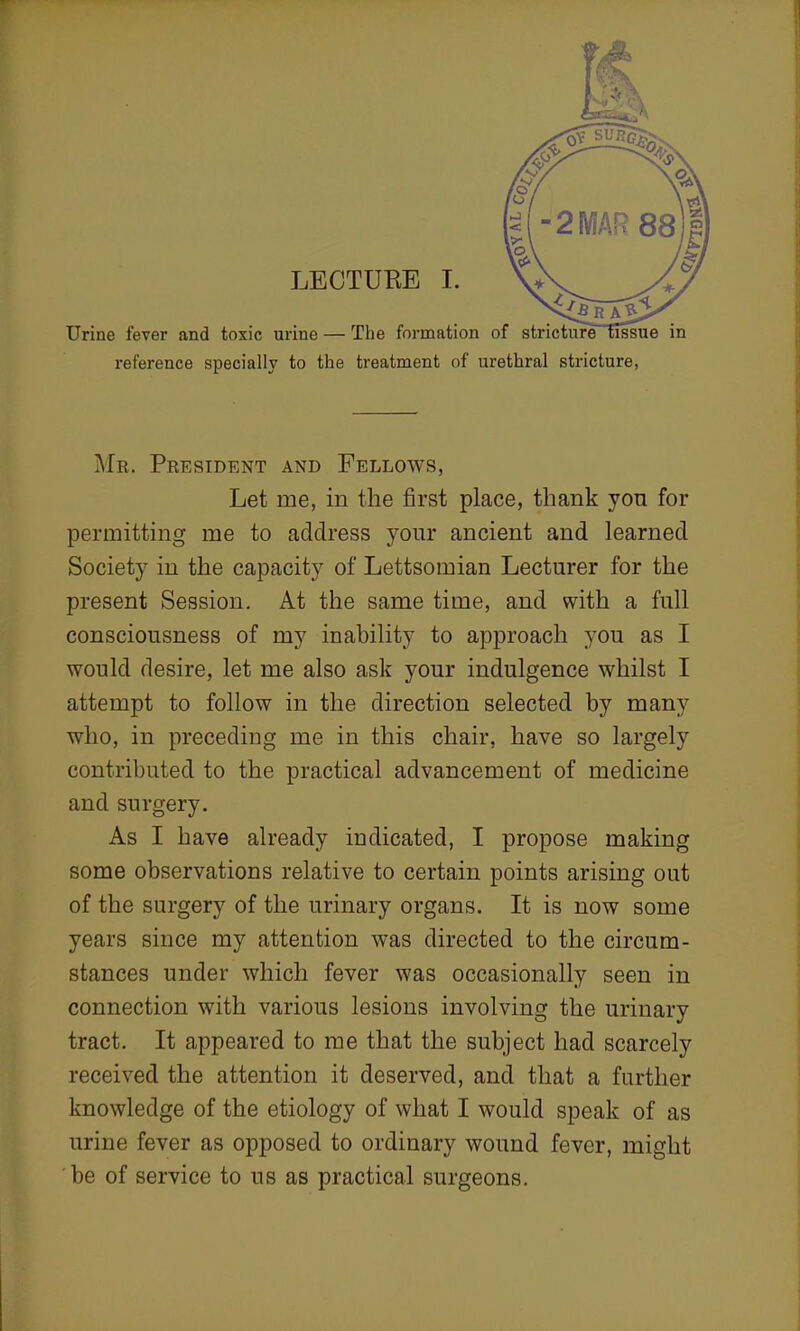 Urine fever and toxic ur reference specially to the treatment of urethral stricture, Mr. President and Fellows, Let me, in the first place, thank you for permitting me to address your ancient and learned Society in the capacity of Lettsomian Lecturer for the present Session. At the same time, and with a full consciousness of my inability to approach you as I would desire, let me also ask your indulgence whilst I attempt to follow in the direction selected by many who, in preceding me in this chair, have so largely contributed to the practical advancement of medicine and surgery. As I have already indicated, I propose making some observations relative to certain points arising out of the surgery of the urinary organs. It is now some years since my attention was directed to the circum- stances under which fever was occasionally seen in connection with various lesions involving the urinary tract. It appeared to me that the subject had scarcely received the attention it deserved, and that a further knowledge of the etiology of what I would speak of as urine fever as opposed to ordinary wound fever, might be of service to us as practical surgeons.