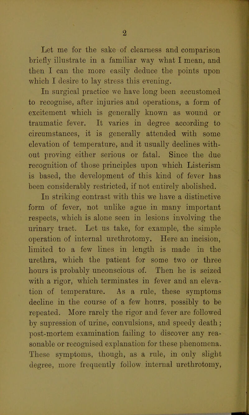 Let me for the sake of clearness and comparison briefly illustrate in a familiar way what I mean, and then I can the more easily deduce the points upon which I desire to lay stress this evening. In surgical practice we have long been accustomed to recognise, after injuries and operations, a form of excitement which is generally known as wound or traumatic fever. It varies in degree according to circumstances, it is generally attended with some elevation of temperature, and it usually declines with- out proving either serious or fatal. Since the due recognition of those principles upon which Listerism is based, the development of this kind of fever has been considerably restricted, if not entirely abolished. In striking contrast with this we have a distinctive form of fever, not unlike ague in many important respects, which is alone seen in lesions involving the urinary tract. Let us take, for example, the simple operation of internal urethrotomy. Here an incision, limited to a few lines in length is made in the urethra, which the patient for some two or three hours is probably unconscious of. Then he is seized with a rigor, which terminates in fever and an eleva- tion of temperature. As a rule, these symptoms decline in the course of a few hours, possibly to be repeated. More rarely the rigor and fever are followed by supression of urine, convulsions, and speedy death; post-mortem examination failing to discover any rea- sonable or recognised explanation for these phenomena. These symptoms, though, as a rule, in only slight degree, more frequently follow internal urethrotomy,