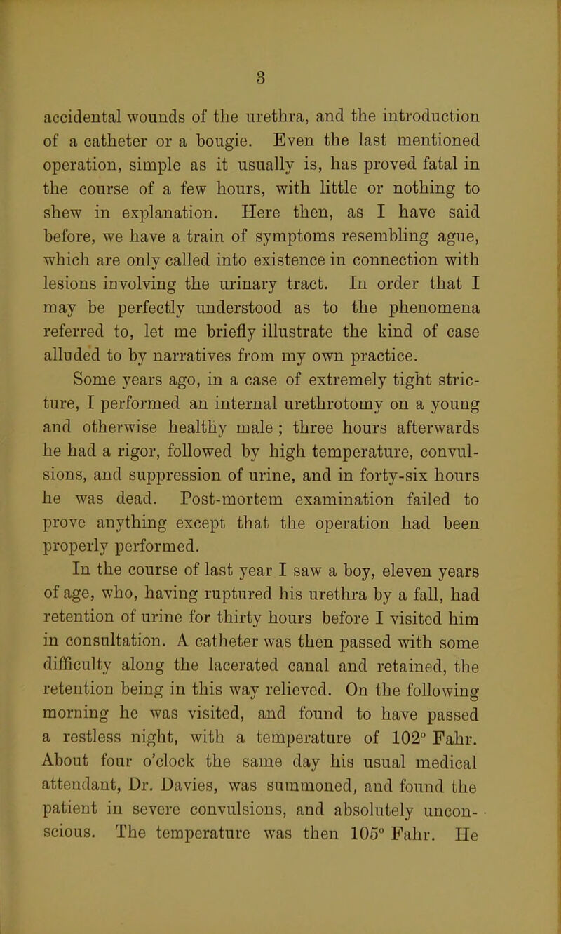 accidental wounds of the urethra, and the introduction of a catheter or a bougie. Even the last mentioned operation, simple as it usually is, has proved fatal in the course of a few hours, with little or nothing to shew in explanation. Here then, as I have said before, we have a train of symptoms resembling ague, which are only called into existence in connection with lesions involving the urinary tract. In order that I may be perfectly understood as to the phenomena referred to, let me briefly illustrate the kind of case alluded to by narratives from my own practice. Some years ago, in a case of extremely tight stric- ture, I performed an internal urethrotomy on a young and otherwise healthy male ; three hours afterwards he had a rigor, followed by high temperature, convul- sions, and suppression of urine, and in forty-six hours he was dead. Post-mortem examination failed to prove anything except that the operation had been properly performed. In the course of last year I saw a boy, eleven years of age, who, having ruptured his urethra by a fall, had retention of urine for thirty hours before I visited him in consultation. A catheter was then passed with some difficulty along the lacerated canal and retained, the retention being in this way relieved. On the following morning he was visited, and found to have passed a restless night, with a temperature of 102° Fahr. About four o'clock the same day his usual medical attendant, Dr. Davies, was summoned, and found the patient in severe convulsions, and absolutely uncon- • scious. The temperature was then 105° Fahr. He