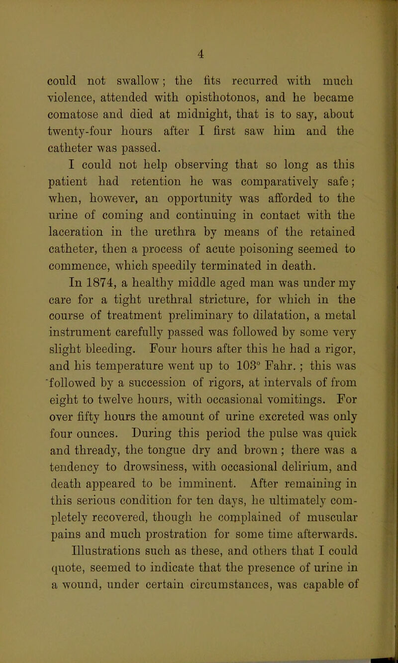 could not swallow; the fits recurred with much violence, attended with opisthotonos, and he became comatose and died at midnight, that is to say, about twenty-four hours after I first saw him and the catheter was passed. I could not help observing that so long as this patient had retention he was comparatively safe; when, however, an opportunity was afforded to the urine of coming and continuing in contact with the laceration in the urethra by means of the retained catheter, then a process of acute poisoning seemed to commence, which speedily terminated in death. In 1874, a healthy middle aged man was under my care for a tight urethral stricture, for which in the course of treatment preliminary to dilatation, a metal instrument carefully passed was followed by some very slight bleeding. Four hours after this he had a rigor, and his temperature went up to 103° Fahr.; this was 'followed by a succession of rigors, at intervals of from eight to twelve hours, with occasional vomitings. For over fifty hours the amount of urine excreted was only four ounces. During this period the pulse was quick and thready, the tongue dry and brown; there was a tendency to drowsiness, with occasional delirium, and death appeared to be imminent. After remaining in this serious condition for ten days, he ultimately com- pletely recovered, though he complained of muscular pains and much prostration for some time afterwards. Illustrations such as these, and others that I could quote, seemed to indicate that the presence of urine in a wound, under certain circumstances, was capable of