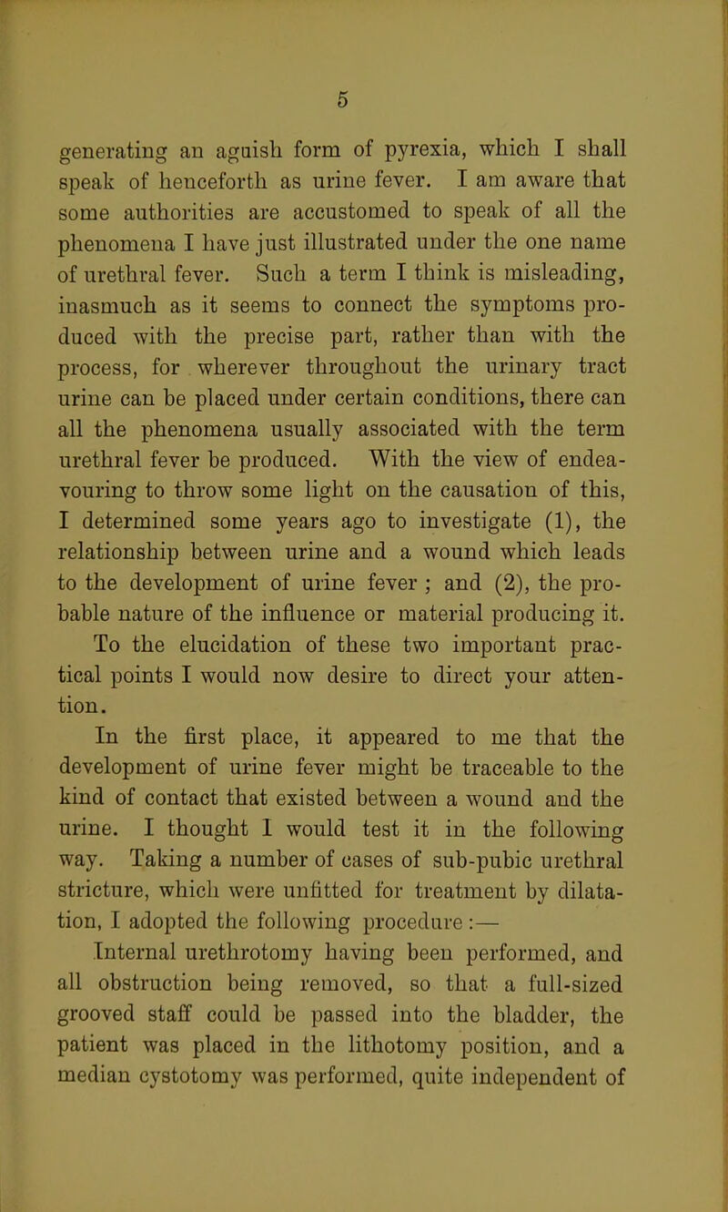 generating an aguish form of pyrexia, which I shall speak of henceforth as urine fever. I am aware that some authorities are accustomed to speak of all the phenomena I have just illustrated under the one name of urethral fever. Such a term I think is misleading, inasmuch as it seems to connect the symptoms pro- duced with the precise part, rather than with the process, for wherever throughout the urinary tract urine can be placed under certain conditions, there can all the phenomena usually associated with the term urethral fever be produced. With the view of endea- vouring to throw some light on the causation of this, I determined some years ago to investigate (1), the relationship between urine and a wound which leads to the development of urine fever ; and (2), the pro- bable nature of the influence or material producing it. To the elucidation of these two important prac- tical points I would now desire to direct your atten- tion. In the first place, it appeared to me that the development of urine fever might be traceable to the kind of contact that existed between a wound and the urine. I thought I would test it in the following way. Taking a number of cases of sub-pubic urethral stricture, which were unfitted for treatment by dilata- tion, I adopted the following procedure :— Internal urethrotomy having been performed, and all obstruction being removed, so that a full-sized grooved staff could be passed into the bladder, the patient was placed in the lithotomy position, and a median cystotomy was performed, quite independent of