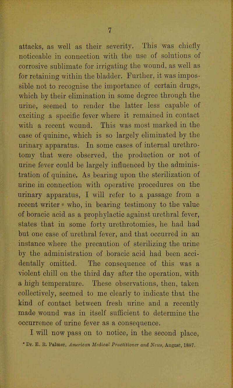 attacks, as well as their severity. This was chiefly noticeable in connection with the use of solutions of corrosive sublimate for irrigating the wound, as well as for retaining within the bladder. Further, it was impos- sible not to recognise the importance of certain drugs, which by their elimination in some degree through the urine, seemed to render the latter less capable of exciting a specific fever where it remained in contact with a recent wound. This was most marked in the case of quinine, which is so largely eliminated by the urinary apparatus. In some cases of internal urethro- tomy that were observed, the production or not of urine fever could be largely influenced by the adminis- tration of quinine. As bearing upon the sterilization of urine in connection with operative procedures on the urinary apparatus, I will refer to a passage from a recent writer* who, in bearing testimony to the value of boracic acid as a prophylactic against urethral fever, states that in some forty urethrotomies, he had had but one case of urethral fever, and that occurred in an instance where the precaution of sterilizing the urine by the administration of boracic acid had been acci- dentally omitted. The consequence of this was a violent chill on the third day after the operation, with a high temperature. These observations, then, taken collectively, seemed to me clearly to indicate that the kind of contact between fresh urine and a recently made wound was in itself sufficient to determine the occurrence of urine fever as a consequence. I will now pass on to notice, in the second place, *Dr. E. R. Palmer, American Medical Practitioner and News, AuguBt, 1887.