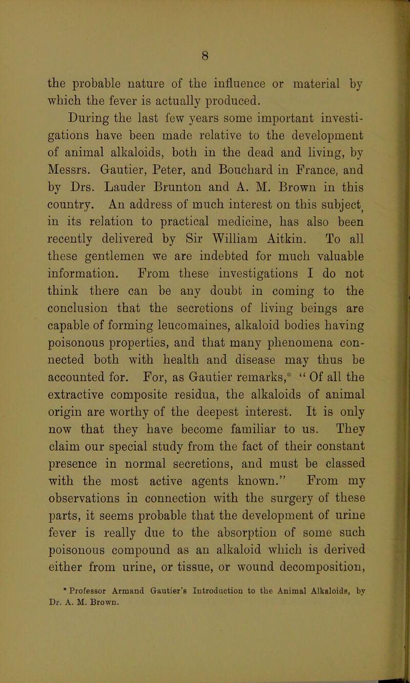 the probable nature of the influence or material by which the fever is actually produced. During the last few years some important investi- gations have been made relative to the development of animal alkaloids, both in the dead and living, by Messrs. Gautier, Peter, and Bouchard in France, and by Drs. Lauder Brunton and A. M. Brown in this country. An address of much interest on this subject) in its relation to practical medicine, has also been recently delivered by Sir William Aitkin. To all these gentlemen we are indebted for much valuable information. From these investigations I do not think there can be any doubt in coming to the conclusion that the secretions of living beings are capable of forming leucomaines, alkaloid bodies having poisonous properties, and that many phenomena con- nected both with health and disease may thus be accounted for. For, as Gautier remarks,*  Of all the extractive composite residua, the alkaloids of animal origin are worthy of the deepest interest. It is only now that they have become familiar to us. They claim our special study from the fact of their constant presence in normal secretions, and must be classed with the most active agents known. From my observations in connection with the surgery of these parts, it seems probable that the development of urine fever is really due to the absorption of some such poisonous compound as an alkaloid which is derived either from urine, or tissue, or wound decomposition, * Professor Armand Gautier's Introduction to the Animal Alkaloids, by Dr. A. M. Brown.