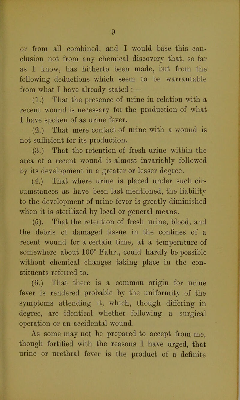 or from all combined, and I would base this con- clusion not from any chemical discovery that, so far as I know, has hitherto been made, but from the following deductions which seem to be warrantable from what I have already stated :— (1.) That the presence of urine in relation with a recent wound is necessary for the production of what I have spoken of as urine fever. (2.) That mere contact of urine with a wound is not sufficient for its production. (3.) That the retention of fresh urine within the area of a recent wound is almost invariably followed by its development in a greater or lesser degree. (4.) That where urine is placed under such cir- cumstances as have been last mentioned, the liability to the development of urine fever is greatly diminished when it is sterilized by local or general means. (5). That the retention of fresh urine, blood, and the debris of damaged tissue in the confines of a recent wound for a certain time, at a temperature of somewhere about 100° Fahr., could hardly be possible without chemical changes taking place in the con- stituents referred to. (6.) That there is a common origin for urine fever is rendered probable by the uniformity of the symptoms attending it, which, though differing in degree, are identical whether following a surgical operation or an accidental wound. As some may not be prepared to accept from me, though fortified with the reasons I have urged, that urine or urethral fever is the product of a definite