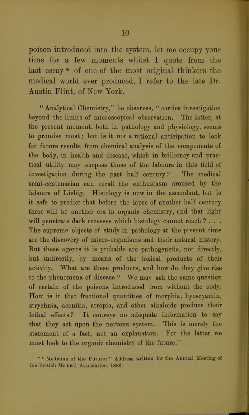 poison introduced into the system, let me occupy your time for a few moments whilst I quote from the last essay * of one of the most original thinkers the medical world ever produced, I refer to the late Dr. Austin Flint, of New York. Analytical Chemistry, he observes, carries investigation beyond the limits of microscopical observation. The latter, at the present moment, both in pathology and physiology, seems to promise most; but is it not a rational anticipation to look for future results from chemical analysis of the components of the body, in health and disease, which in brilliancy and prac- tical utility may surpass those of the labours in this field of investigation during the past half century ? The medical semi-centenarian can recall the enthusiasm aroused by the labours of Liebig. Histology is now in the ascendant, but is it safe to predict that before the lapse of another half century there will be another era in organic chemistry, and that light will penetrate dark recesses which histology cannot reach ? . . . The supreme objects of study in pathology at the present time are the discovery of micro-organisms and their natural history. But these agents it is probable are pathogenetic, not directly, but indirectly, by means of the toxical products of their activity. What are these products, and how do they give rise to the phenomena of disease ? We may ask the same question of certain of the poisons introduced from without the body. How is it that fractional quantities of morphia, hyoscyamin, strychnia, aconitia, atropia, and other alkaloids produce their lethal effects? It conveys no adequate information to say that they act upon the nervous system. This is merely the statement of a fact, not an explanation. For the latter we must look to the organic chemistry of the future. •Medicine of the Future: Address written for the Annual Meeting of the British Medical Association, 1886.