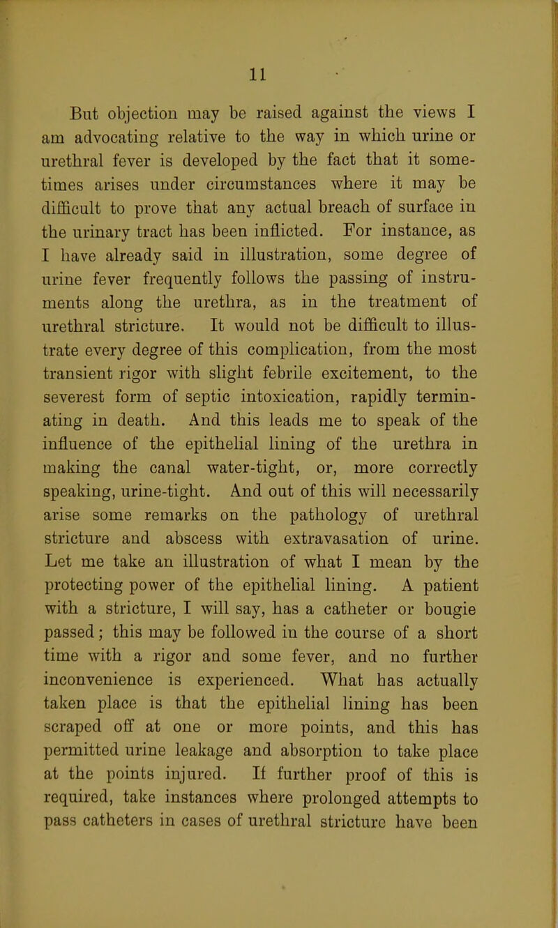 But objection may be raised against the views I am advocating relative to the way in which urine or urethral fever is developed by the fact that it some- times arises under circumstances where it may be difficult to prove that any actual breach of surface in the urinary tract has been inflicted. For instance, as I have already said in illustration, some degree of urine fever frequently follows the passing of instru- ments along the urethra, as in the treatment of urethral stricture. It would not be difficult to illus- trate every degree of this complication, from the most transient rigor with slight febrile excitement, to the severest form of septic intoxication, rapidly termin- ating in death. And this leads me to speak of the influence of the epithelial lining of the urethra in making the canal water-tight, or, more correctly speaking, urine-tight. And out of this will necessarily arise some remarks on the pathology of urethral stricture and abscess with extravasation of urine. Let me take an illustration of what I mean by the protecting power of the epithelial lining. A patient with a stricture, I will say, has a catheter or bougie passed; this may be followed in the course of a short time with a rigor and some fever, and no further inconvenience is experienced. What has actually taken place is that the epithelial lining has been scraped off at one or more points, and this has permitted urine leakage and absorption to take place at the points injured. If further proof of this is required, take instances where prolonged attempts to pass catheters in cases of urethral stricture have been