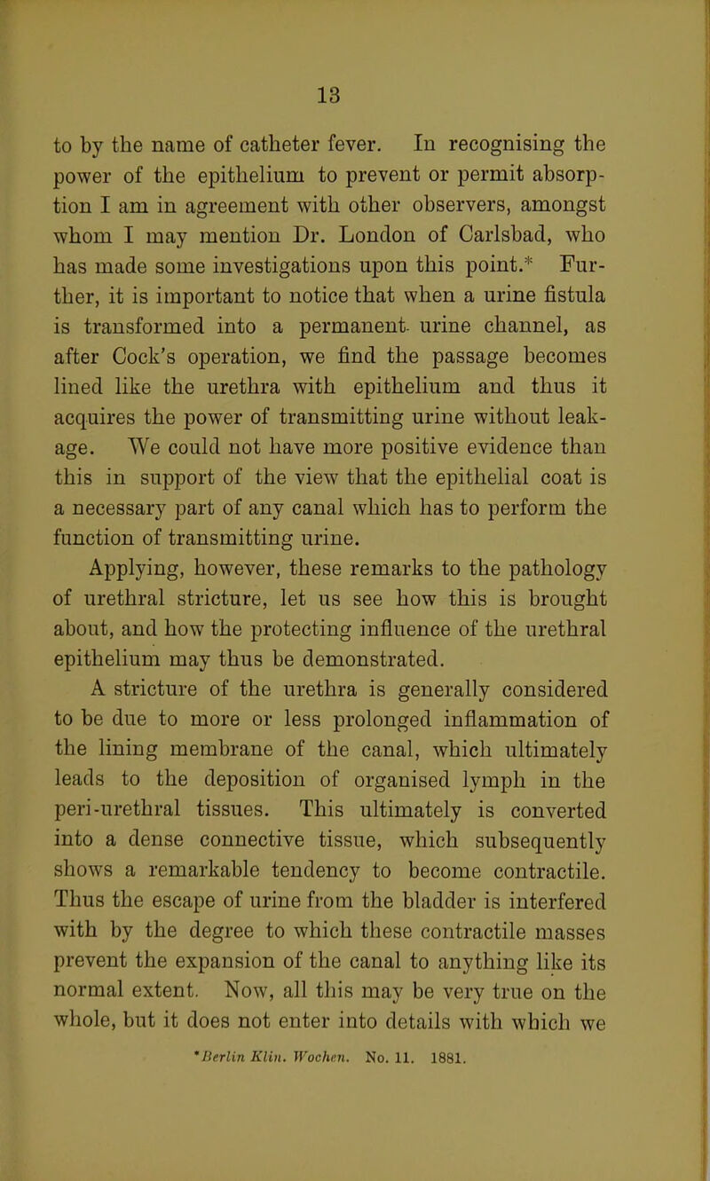 to by the name of catheter fever. In recognising the power of the epithelium to prevent or permit absorp- tion I am in agreement with other observers, amongst whom I may mention Dr. London of Carlsbad, who has made some investigations upon this point.* Fur- ther, it is important to notice that when a urine fistula is transformed into a permanent- urine channel, as after Cock's operation, we find the passage becomes lined like the urethra with epithelium and thus it acquires the power of transmitting urine without leak- age. We could not have more positive evidence than this in support of the view that the epithelial coat is a necessary part of any canal which has to perform the function of transmitting urine. Applying, however, these remarks to the pathology of urethral stricture, let us see how this is brought about, and how the protecting influence of the urethral epithelium may thus be demonstrated. A stricture of the urethra is generally considered to be due to more or less prolonged inflammation of the lining membrane of the canal, which ultimately leads to the deposition of organised lymph in the peri-urethral tissues. This ultimately is converted into a dense connective tissue, which subsequently shows a remarkable tendency to become contractile. Thus the escape of urine from the bladder is interfered with by the degree to which these contractile masses prevent the expansion of the canal to anything like its normal extent. Now, all this may be very true on the whole, but it does not enter into details with which we 'Berlin Klin. Wochai. No. 11. 1881.