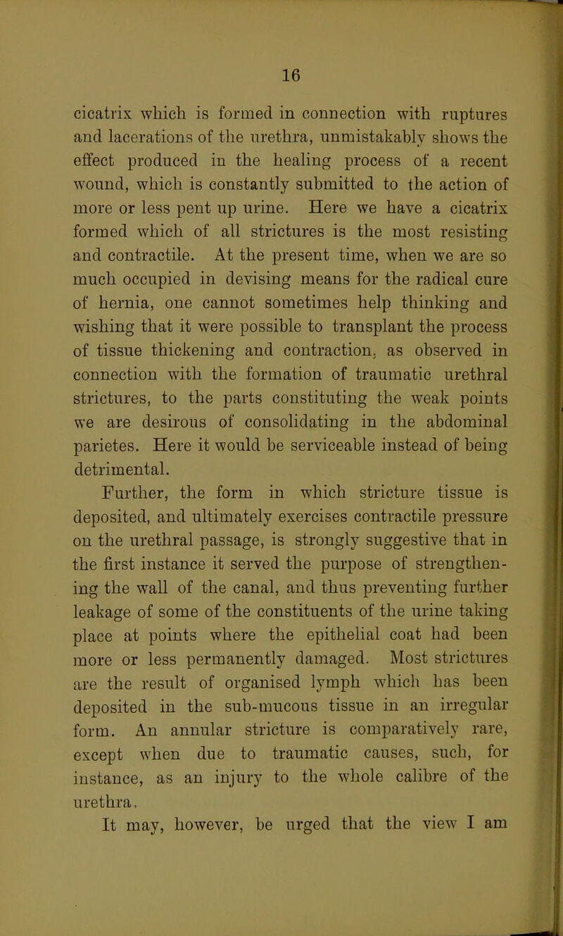 cicatrix which is formed in connection with ruptures and lacerations of the urethra, unmistakably shows the effect produced in the healing process of a recent wound, which is constantly submitted to the action of more or less pent up urine. Here we have a cicatrix formed which of all strictures is the most resisting and contractile. At the present time, when we are so much occupied in devising means for the radical cure of hernia, one cannot sometimes help thinking and wishing that it were possible to transplant the process of tissue thickening and contraction, as observed in connection with the formation of traumatic urethral strictures, to the parts constituting the weak points we are desirous of consolidating in the abdominal parietes. Here it would be serviceable instead of being detrimental. Further, the form in which stricture tissue is deposited, and ultimately exercises contractile pressure on the urethral passage, is strongly suggestive that in the first instance it served the purpose of strengthen- ing the wall of the canal, and thus preventing further leakage of some of the constituents of the urine taking place at points where the epithelial coat had been more or less permanently damaged. Most strictures are the result of organised lymph which has been deposited in the sub-mucous tissue in an irregular form. An annular stricture is comparatively rare, except when due to traumatic causes, such, for instance, as an injury to the whole calibre of the urethra. It may, however, be urged that the view I am