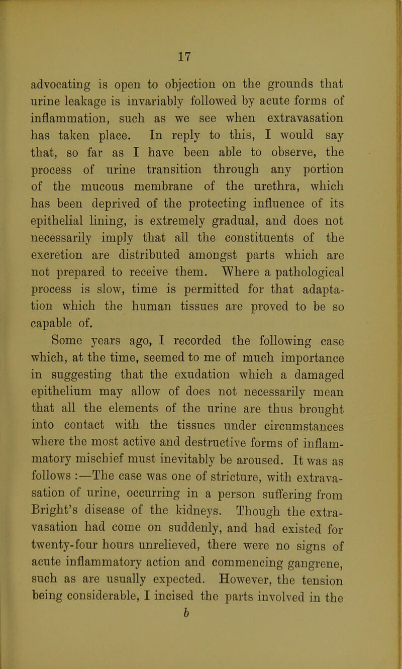 advocating is open to objection on the grounds that urine leakage is invariably followed by acute forms of inflammation, such as we see when extravasation has taken place. In reply to this, I would say that, so far as I have been able to observe, the process of urine transition through any portion of the mucous membrane of the urethra, which has been deprived of the protecting influence of its epithelial lining, is extremely gradual, and does not necessarily imply that all the constituents of the excretion are distributed amongst parts which are not prepared to receive them. Where a pathological process is slow, time is permitted for that adapta- tion which the human tissues are proved to be so capable of. Some years ago, I recorded the following case which, at the time, seemed to me of much importance in suggesting that the exudation which a damaged epithelium may allow of does not necessarily mean that all the elements of the urine are thus brought into contact with the tissues under circumstances where the most active and destructive forms of inflam- matory mischief must inevitably be aroused. It was as follows :—The case was one of stricture, with extrava- sation of urine, occurring in a person suffering from Bright's disease of the kidneys. Though the extra- vasation had come on suddenly, and had existed for twenty-four hours unrelieved, there were no signs of acute inflammatory action and commencing gangrene, such as are usually expected. However, the tension being considerable, I incised the parts involved in the b