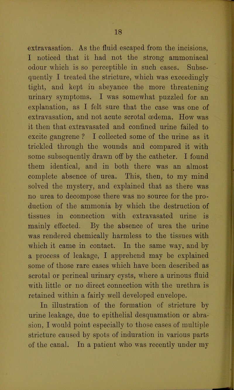 extravasation. As the fluid escaped from the incisions, I noticed that it had not the strong ammoniacal odour which is so perceptible in such cases. Subse- quently I treated the stricture, which was exceedingly- tight, and kept in abeyance the more threatening urinary symptoms. I was somewhat puzzled for an explanation, as I felt sure that the case was one of extravasation, and not acute scrotal oedema. How was it then that extravasated and confined urine failed to excite gangrene ? I collected some of the urine as it trickled through the wounds and compared it with some subsequently drawn off by the catheter. I found them identical, and in both there was an almost complete absence of urea. This, then, to my mind solved the mystery, and explained that as there was no urea to decompose there was no source for the pro- duction of the ammonia by which the destruction of tissues in connection with extravasated urine is mainly effected. By the absence of urea the urine was rendered chemically harmless to the tissues with which it came in contact. In the same way, and by a process of leakage, I apprehend may be explained some of those rare cases which have been described as scrotal or perineal urinary cysts, where a urinous fluid with little or no direct connection with the urethra is retained within a fairly well developed envelope. In illustration of the formation of stricture by urine leakage, due to epithelial desquamation or abra- sion, I would point especially to those cases of multiple stricture caused by spots of induration in various parts of the canal. In a patient who was recently under my