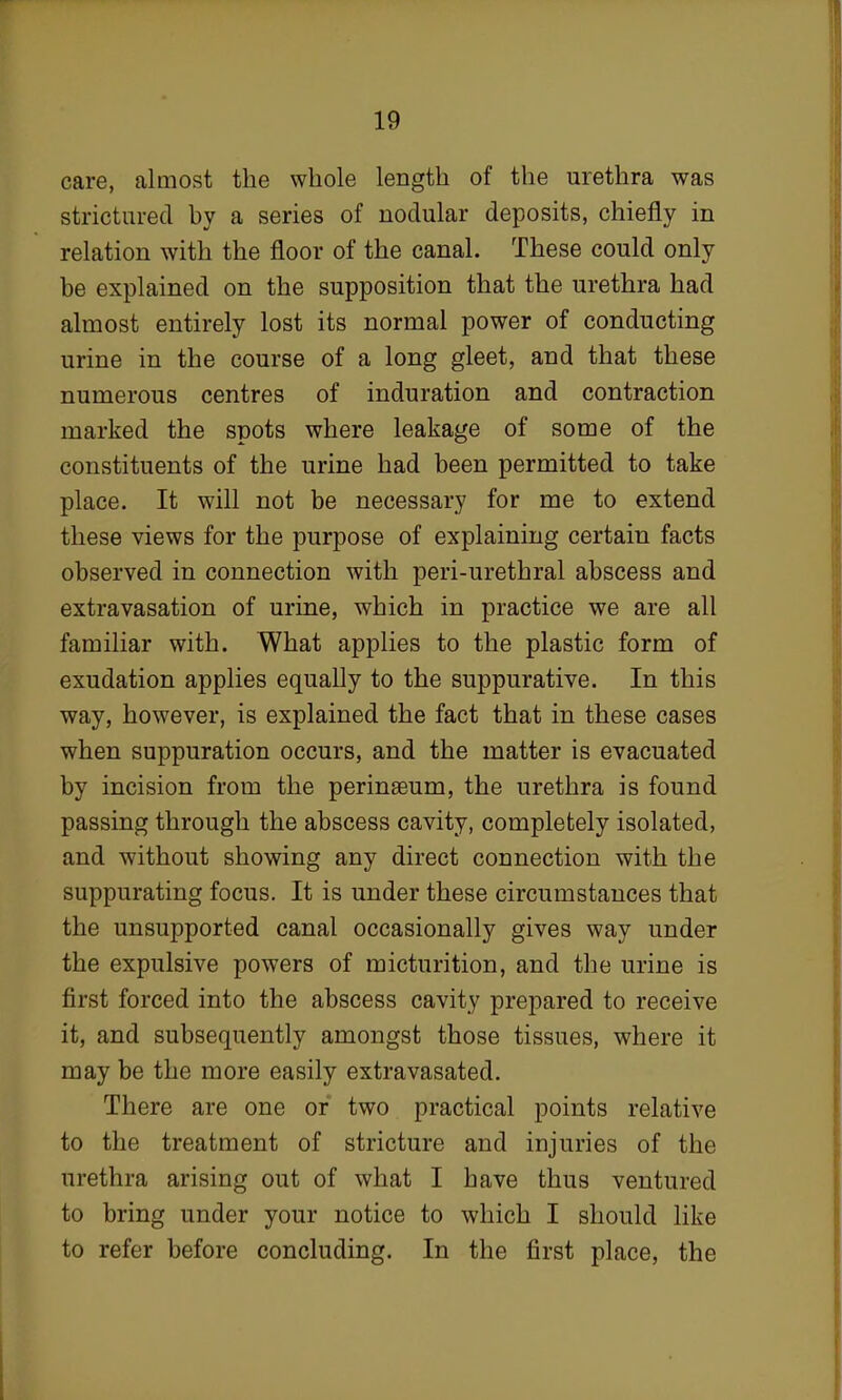 care, almost the whole length of the urethra was strictured by a series of nodular deposits, chiefly in relation with the floor of the canal. These could only be explained on the supposition that the urethra had almost entirely lost its normal power of conducting urine in the course of a long gleet, and that these numerous centres of induration and contraction marked the spots where leakage of some of the constituents of the urine had been permitted to take place. It will not be necessary for me to extend these views for the purpose of explaining certain facts observed in connection with peri-urethral abscess and extravasation of urine, which in practice we are all familiar with. What applies to the plastic form of exudation applies equally to the suppurative. In this way, however, is explained the fact that in these cases when suppuration occurs, and the matter is evacuated by incision from the perinaeum, the urethra is found passing through the abscess cavity, completely isolated, and without showing any direct connection with the suppurating focus. It is under these circumstances that the unsupported canal occasionally gives way under the expulsive powers of micturition, and the urine is first forced into the abscess cavity prepared to receive it, and subsequently amongst those tissues, where it may be the more easily extravasated. There are one or two practical points relative to the treatment of stricture and injuries of the urethra arising out of what I have thus ventured to bring under your notice to which I should like to refer before concluding. In the first place, the