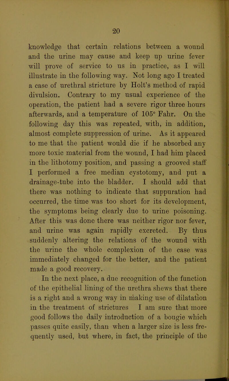 knowledge that certain relations between a wound and the urine may cause and keep up urine fever will prove of service to us in practice, as I will illustrate in the following way. Not long ago I treated a case of urethral stricture by Holt's method of rapid divulsion. Contrary to my usual experience of the operation, the patient had a severe rigor three hours afterwards, and a temperature of 105° Fahr. On the following day this was repeated, with, in addition, almost complete suppression of urine. As it appeared to me that the patient would die if he absorbed any more toxic material from the wound, I had him placed in the lithotomy position, and passing a grooved staff I performed a free median cystotomy, and put a drainage-tube into the bladder. I should add that there was nothing to indicate that suppuration had occurred, the time was too short for its development, the symptoms being clearly due to urine poisoning. After this was done there was neither rigor nor fever, and urine was again rapidly excreted. By thus suddenly altering the relations of the wound with the urine the whole complexion of the case was immediately changed for the better, and the patient made a good recovery. In the next place, a due recognition of the function of the epithelial lining of the urethra shews that there is a right and a wrong way in making use of dilatation in the treatment of strictures I am sure that more good follows the daily introduction of a bougie which passes quite easily, than when a larger size is less fre- quently used, but where, in fact, the principle of the