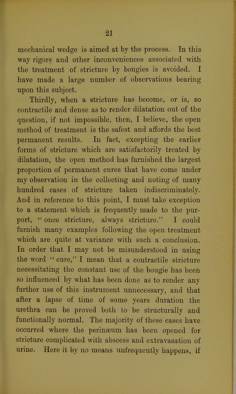 mechanical wedge is aimed at by the process. In this way rigors and other inconveniences associated with the treatment of stricture by bougies is avoided. I have made a large number of observations bearing upon this subject. Thirdly, when a stricture has become, or is, so contractile and dense as to render dilatation out of the question, if not impossible, then, I believe, the open method of treatment is the safest and affords the best permanent results. In fact, excepting the earlier forms of stricture which are satisfactorily treated by dilatation, the open method has furnished the largest proportion of permanent cures that have come under my observation in the collecting and noting of many hundred cases of stricture taken indiscriminately. And in reference to this point, I must take exception to a statement which is frequently made to the pur- port,  once stricture, always stricture. I could furnish many examples following the open treatment which are quite at variance with such a conclusion. In order that I may not be misunderstood in using the word  cure, I mean that a contractile stricture necessitating the constant use of the bougie has been so influenced by what has been done as to render any further use of this instrument unnecessary, and that after a lapse of time of some years duration the urethra can be proved both to be structurally and functionally normal. The majority of these cases have occurred where the perinaeum has been opened for stricture complicated with abscess and extravasation of urine. Here it by no means unfrequently happens, if