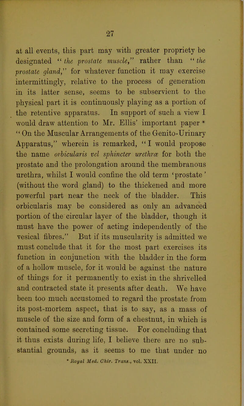 at all events, this part may with greater propriety be designated  the prostate muscle, rather than  the prostate gland,1' for whatever function it may exercise intermittingly, relative to the process of generation in its latter sense, seems to be subservient to the physical part it is continuously playiDg as a portion of the retentive apparatus. In support of such a view I would draw attention to Mr. Ellis' important paper *  On the Muscular Arrangements of the Genito-Urinary Apparatus, wherein is remarked, I would propose the name orbicularis vel sphincter urethra for both the prostate and the prolongation around the membranous urethra, whilst I would confine the old term 'prostate' (without the word gland) to the thickened and more powerful part near the neck of the bladder. This orbicularis may be considered as only an advanced portion of the circular layer of the bladder, though it must have the power of acting independently of the vesical fibres. But if its muscularity is admitted we must conclude that it for the most part exercises its function in conjunction with the bladder in the form of a hollow muscle, for it would be against the nature of things for it permanently to exist in the shrivelled and contracted state it presents after death. We have been too much accustomed to regard the prostate from its post-mortem aspect, that is to say, as a mass of muscle of the size and form of a chestnut, in which is contained some secreting tissue. For concluding that it thus exists during life, I believe there are no sub- stantial grounds, as it seems to me that under no * Royal Med. Chir. Trans., vol. XXII.
