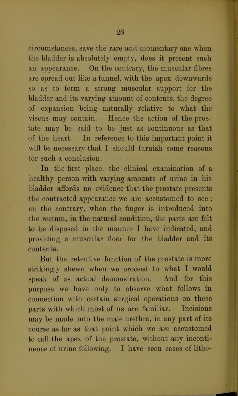 circumstances, save the rare and momentary one when the bladder is absolutely empty, does it present such an appearance. On the contrary, the muscular fibres are spread out like a funnel, with the apex downwards so as to form a strong muscular support for the bladder and its varying amount of contents, the degree of expansion being naturally relative to what the viscus may contain. Hence the action of the pros- tate may be said to be just as continuous as that of the heart. In reference to this important point it will be necessary that I should furnish some reasons for such a conclusion. In the first place, the clinical examination of a healthy person with varying amounts of urine in his bladder affords no evidence that the prostate presents the contracted appearance we are accustomed to see ; on the contrary, when the finger is introduced into the rectum, in the natural condition, the parts are felt to be disposed in the manner I have indicated, and providing a muscular floor for the bladder and its contents. But the retentive function of the prostate is more strikingly shewn when we proceed to what I would speak of as actual demonstration. And for this purpose we have only to observe what follows in connection with certain surgical operations on these parts with which most of us are familiar. Incisions may be made into the male urethra, in any part of its course as far as that point which we are accustomed to call the apex of the prostate, without any inconti- nence of urine following. I have seen cases of litho-