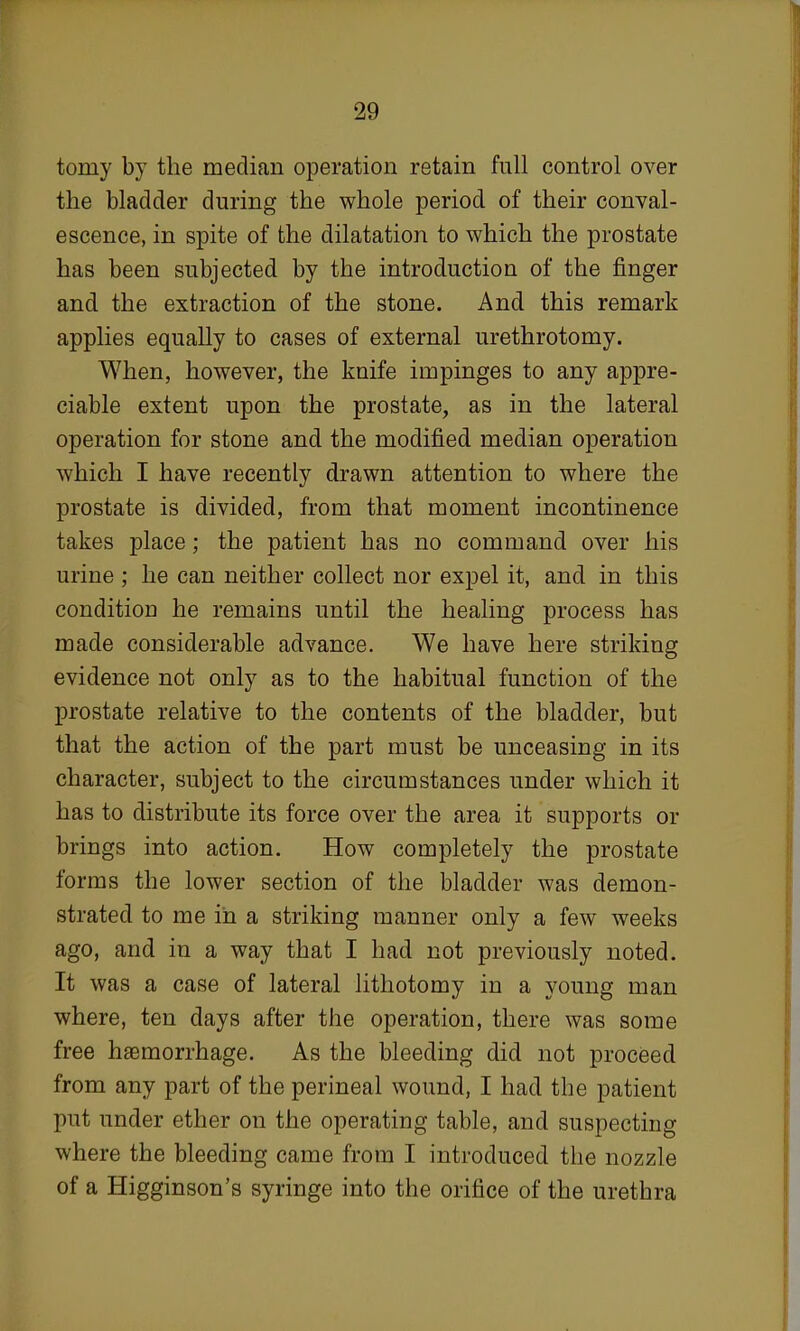 torny by the median operation retain full control over the bladder during the whole period of their conval- escence, in spite of the dilatation to which the prostate has been subjected by the introduction of the finger and the extraction of the stone. And this remark applies equally to cases of external urethrotomy. When, however, the knife impinges to any appre- ciable extent upon the prostate, as in the lateral operation for stone and the modified median operation which I have recently drawn attention to where the prostate is divided, from that moment incontinence takes place; the patient has no command over his urine ; he can neither collect nor expel it, and in this condition he remains until the healing process has made considerable advance. We have here striking evidence not only as to the habitual function of the prostate relative to the contents of the bladder, but that the action of the part must be unceasing in its character, subject to the circumstances under which it has to distribute its force over the area it supports or brings into action. How completely the prostate forms the lower section of the bladder was demon- strated to me in a striking manner only a few weeks ago, and in a way that I had not previously noted. It was a case of lateral lithotomy in a young man where, ten days after the operation, there was some free haemorrhage. As the bleeding did not proceed from any part of the perineal wound, I had the patient put under ether on the operating table, and suspecting where the bleeding came from I introduced the nozzle of a Higginson's syringe into the orifice of the urethra