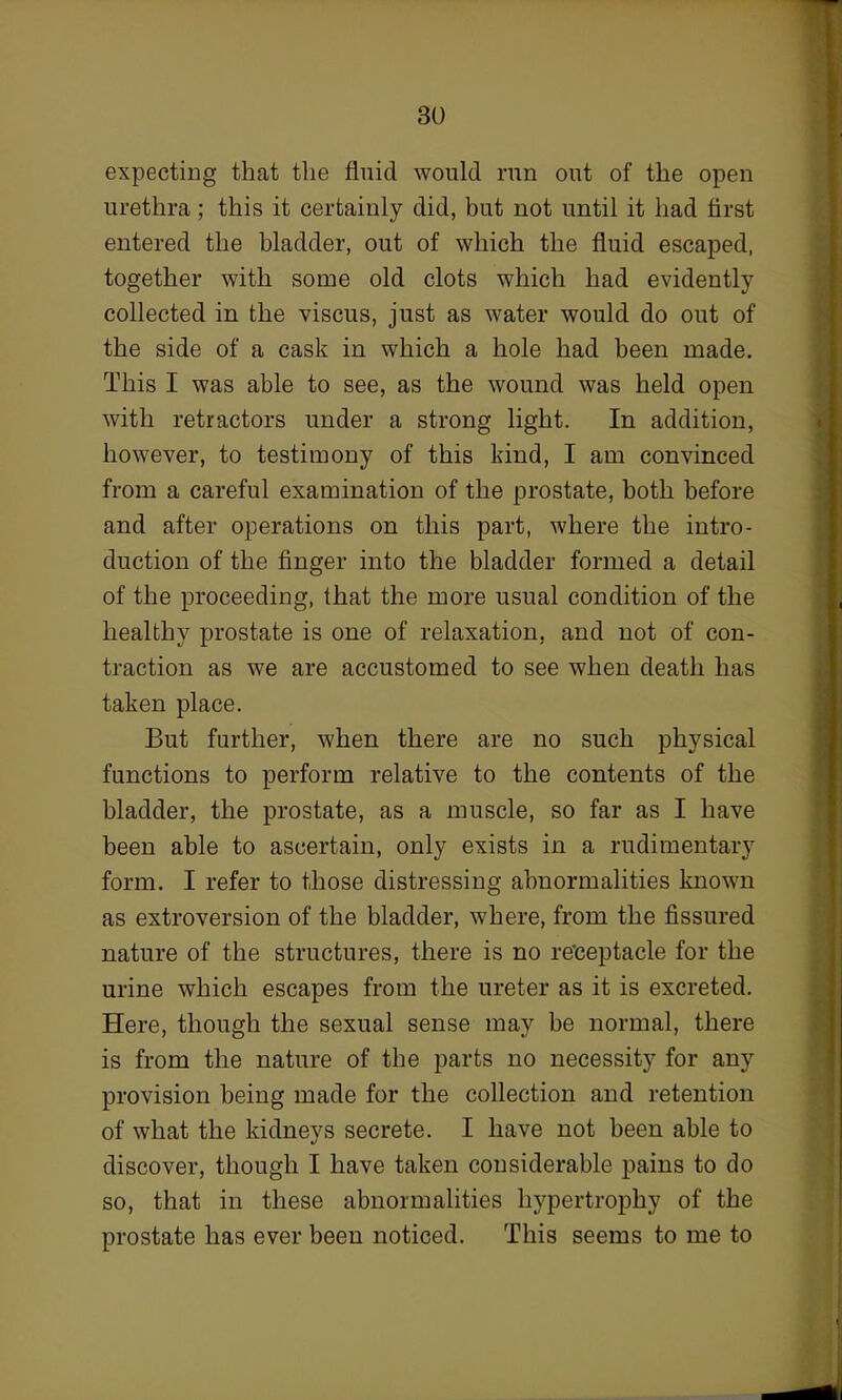 expecting that the fluid would run out of the open urethra; this it certainly did, but not until it had first entered the bladder, out of which the fluid escaped, together with some old clots which had evidently collected in the viscus, just as water would do out of the side of a cask in which a hole had been made. This I was able to see, as the wound was held open with retractors under a strong light. In addition, however, to testimony of this kind, I am convinced from a careful examination of the prostate, both before and after operations on this part, where the intro- duction of the finger into the bladder formed a detail of the proceeding, that the more usual condition of the healthy prostate is one of relaxation, and not of con- traction as we are accustomed to see when death has taken place. But further, when there are no such physical functions to perform relative to the contents of the bladder, the prostate, as a muscle, so far as I have been able to ascertain, only exists in a rudimentary form. I refer to those distressing abnormalities known as extroversion of the bladder, where, from the fissured nature of the structures, there is no receptacle for the urine which escapes from the ureter as it is excreted. Here, though the sexual sense may be normal, there is from the nature of the parts no necessity for any provision being made for the collection and retention of what the kidneys secrete. I have not been able to discover, though I have taken considerable pains to do so, that in these abnormalities hypertrophy of the prostate has ever been noticed. This seems to me to