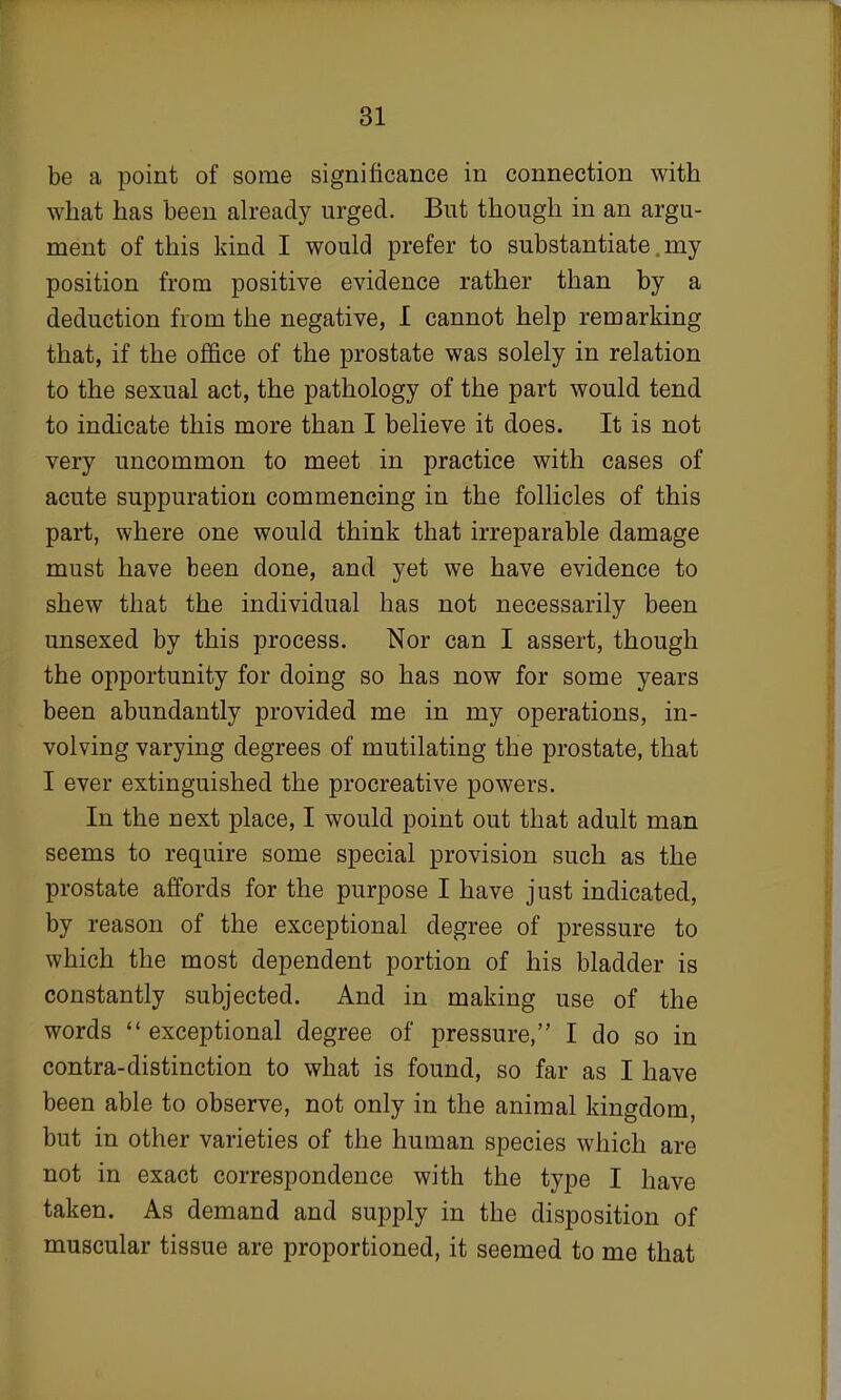 be a point of some significance in connection with what has been already urged. But though in an argu- ment of this kind I would prefer to substantiate, my position from positive evidence rather than by a deduction from the negative, I cannot help remarking that, if the office of the prostate was solely in relation to the sexual act, the pathology of the part would tend to indicate this more than I believe it does. It is not very uncommon to meet in practice with cases of acute suppuration commencing in the follicles of this part, where one would think that irreparable damage must have been done, and yet we have evidence to shew that the individual has not necessarily been unsexed by this process. Nor can I assert, though the opportunity for doing so has now for some years been abundantly provided me in my operations, in- volving varying degrees of mutilating the prostate, that I ever extinguished the procreative powers. In the next place, I would point out that adult man seems to require some special provision such as the prostate affords for the purpose I have just indicated, by reason of the exceptional degree of pressure to which the most dependent portion of his bladder is constantly subjected. And in making use of the words  exceptional degree of pressure, I do so in contra-distinction to what is found, so far as I have been able to observe, not only in the animal kingdom, but in other varieties of the human species which are not in exact correspondence with the type I have taken. As demand and supply in the disposition of muscular tissue are proportioned, it seemed to me that