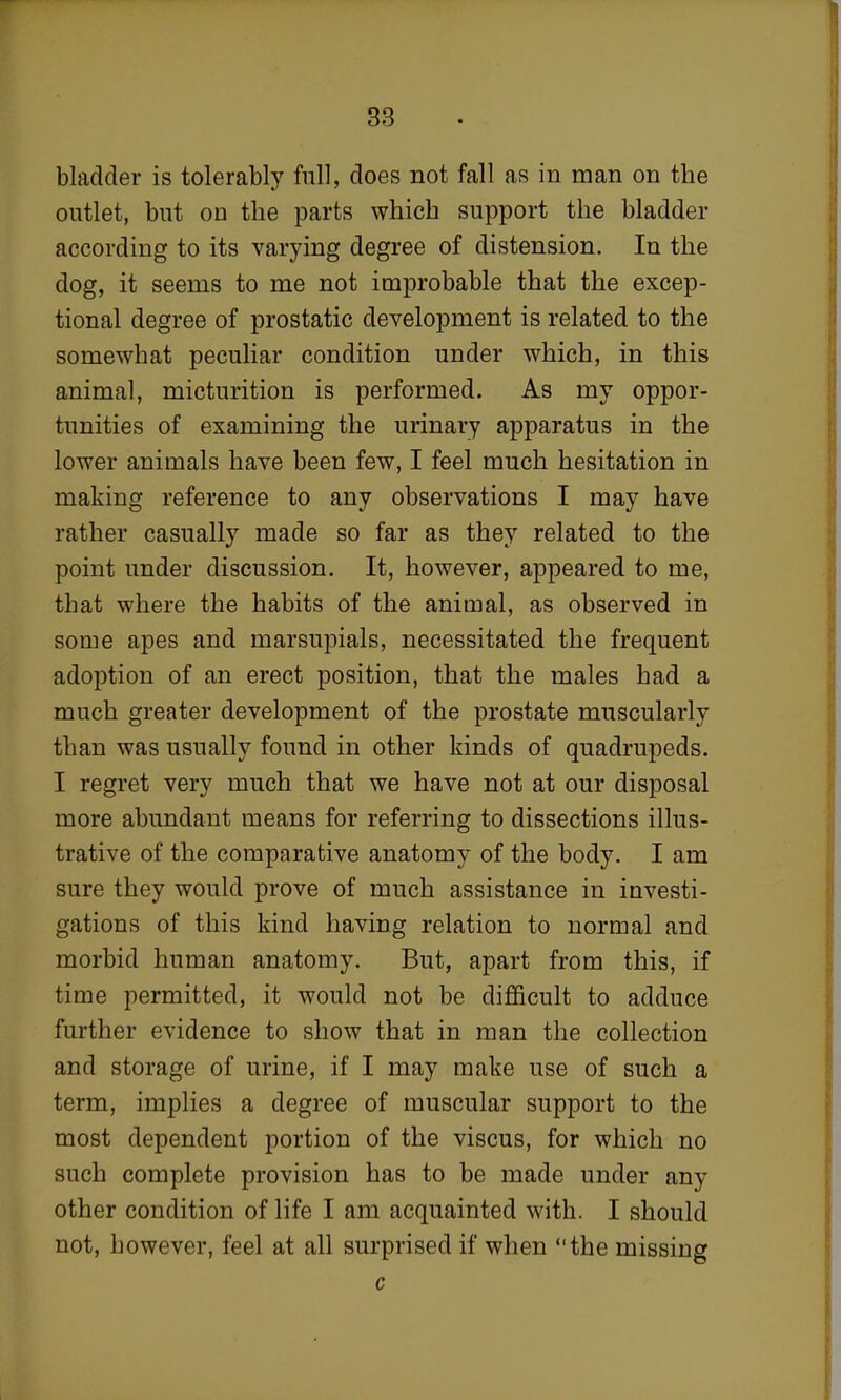 bladder is tolerably full, does not fall as in man on the outlet, but on the parts which support the bladder according to its varying degree of distension. In the dog, it seems to me not improbable that the excep- tional degree of prostatic development is related to the somewhat peculiar condition under which, in this animal, micturition is performed. As my oppor- tunities of examining the urinary apparatus in the lower animals have been few, I feel much hesitation in making reference to any observations I may have rather casually made so far as they related to the point under discussion. It, however, appeared to me, that where the habits of the animal, as observed in some apes and marsupials, necessitated the frequent adoption of an erect position, that the males had a much greater development of the prostate muscularly than was usually found in other kinds of quadrupeds. I regret very much that we have not at our disposal more abundant means for referring to dissections illus- trative of the comparative anatomy of the body. I am sure they would prove of much assistance in investi- gations of this kind having relation to normal and morbid human anatomy. But, apart from this, if time permitted, it would not be difficult to adduce further evidence to show that in man the collection and storage of urine, if I may make use of such a term, implies a degree of muscular support to the most dependent portion of the viscus, for which no such complete provision has to be made under any other condition of life I am acquainted with. I should not, however, feel at all surprised if when the missing c