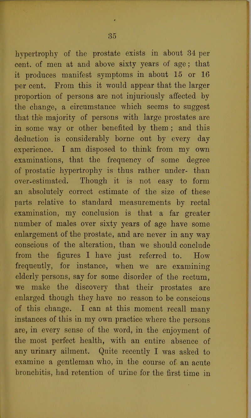 hypertrophy of the prostate exists in about 34 per cent, of men at and above sixty years of age; that it produces manifest symptoms in about 15 or 16 per cent. From this it would appear that the larger proportion of persons are not injuriously affected by the change, a circumstance which seems to suggest that the majority of persons with large prostates are in some way or other benefited by them ; and this deduction is considerably borne out by every day experience. I am disposed to think from my own examinations, that the frequency of some degree of prostatic hypertrophy is thus rather under- than over-estimated. Though it is not easy to form an absolutely correct estimate of the size of these parts relative to standard measurements by rectal examination, my conclusion is that a far greater number of males over sixty years of age have some enlargement of the prostate, and are never in any way conscious of the alteration, than we should conclude from the figures I have just referred to. How frequently, for instance, when we are examining elderly persons, say for some disorder of the rectum, we make the discovery that their prostates are enlarged though they have no reason to be conscious of this change. I can at this moment recall many instances of this in my own practice where the persons are, in every sense of the word, in the enjoyment of the most perfect health, with an entire absence of any urinary ailment. Quite recently I was asked to examine a gentleman who, in the course of an acute bronchitis, had retention of urine for the first time in