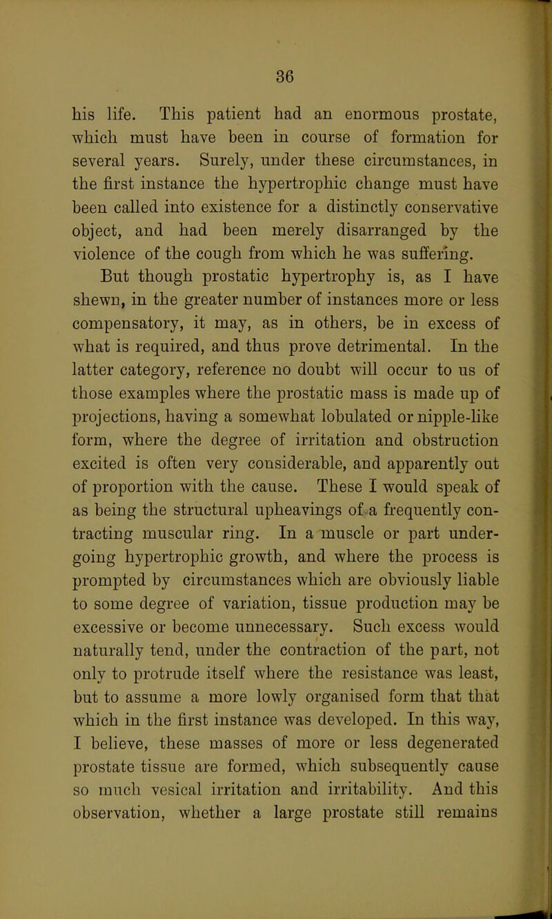 his life. This patient had an enormous prostate, which must have been in course of formation for several years. Surely, under these circumstances, in the first instance the hypertrophic change must have been called into existence for a distinctly conservative object, and had been merely disarranged by the violence of the cough from which he was suffering. But though prostatic hypertrophy is, as I have shewn, in the greater number of instances more or less compensatory, it may, as in others, be in excess of what is required, and thus prove detrimental. In the latter category, reference no doubt will occur to us of those examples where the prostatic mass is made up of projections, having a somewhat lobulated or nipple-like form, where the degree of irritation and obstruction excited is often very considerable, and apparently out of proportion with the cause. These I would speak of as being the structural upheavings of a frequently con- tracting muscular ring. In a muscle or part under- going hypertrophic growth, and where the process is prompted by circumstances which are obviously liable to some degree of variation, tissue production may be excessive or become unnecessary. Such excess would naturally tend, under the contraction of the part, not only to protrude itself where the resistance was least, but to assume a more lowly organised form that that which in the first instance was developed. In this way, I believe, these masses of more or less degenerated prostate tissue are formed, which subsequently cause so much vesical irritation and irritability. And this observation, whether a large prostate still remains