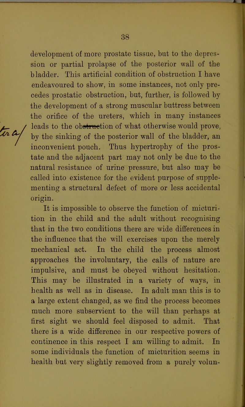 development of more prostate tissue, but to the depres- sion or partial prolapse of the posterior wall of the bladder. This artificial condition of obstruction I have endeavoured to show, in some instances, not only pre- cedes prostatic obstruction, but, further, is followed by the development of a strong muscular buttress between the orifice of the ureters, which in many instances leads to the obetwtetion of what otherwise would prove, by the sinking of the posterior wall of the bladder, an inconvenient pouch. Thus hypertrophy of the pros- tate and the adjacent part may not only be due to the natural resistance of urine pressure, but also may be called into existence for the evident purpose of supple- menting a structural defect of more or less accidental origin. It is impossible to observe the function of micturi- tion in the child and the adult without recognising that in the two conditions there are wide differences in the influence that the will exercises upon the merely mechanical act. In the child the process almost approaches the involuntary, the calls of nature are impulsive, and must be obeyed without hesitation. This may be illustrated in a variety of ways, in health as well as in disease. In adult man this is to a large extent changed, as we find the process becomes much more subservient to the will than perhaps at first sight we should feel disposed to admit. That there is a wide difference in our respective powers of continence in this respect I am willing to admit. In some individuals the function of micturition seems in health but very slightly removed from a purely volun-