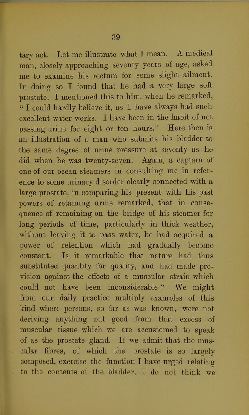 tary act. Let me illustrate what I mean. A medical man, closely approaching seventy years of age, asked me to examine his rectum for some slight ailment. In doing so I found that he had a very large soft prostate. I mentioned this to him, when he remarked,  I could hardly believe it, as I have always had such excellent water works. I have been in the habit of not passing urine for eight or ten hours. Here then is an illustration of a man who submits his bladder to the same degree of urine pressure at seventy as he did when he was twenty-seven. Again, a captain of one of our ocean steamers in consulting me in refer- ence to some urinary disorder clearly connected with a large prostate, in comparing his present with his past powers of retaining urine remarked, that in conse- quence of remaining on the bridge of his steamer for long periods of time, particularly in thick weather, without leaving it to pass water, he had acquired a power of retention which had gradually become constant. Is it remarkable that nature had thus substituted quantity for quality, and had made pro- vision against the effects of a muscular strain which could not have been inconsiderable ? We might from our daily practice multiply examples of this kind where persons, so far as was known, were not deriving anything but good from that excess of muscular tissue which we are accustomed to speak of as the prostate gland. If we admit that the mus- cular fibres, of which the prostate is so largely composed, exercise the function I have urged relating to the contents of the bladder, I do not think we