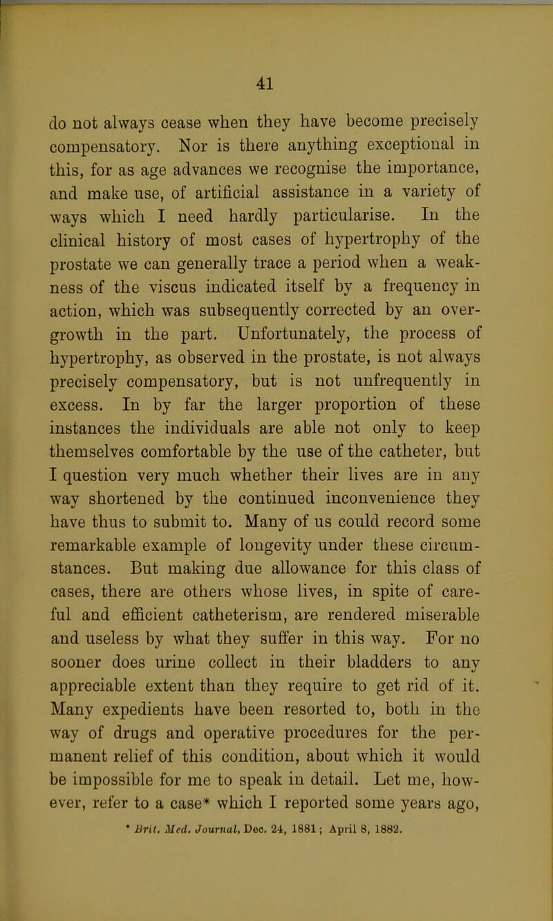 do not always cease when they have become precisely compensatory. Nor is there anything exceptional in this, for as age advances we recognise the importance, and make use, of artificial assistance in a variety of ways which I need hardly particularise. In the clinical history of most cases of hypertrophy of the prostate we can generally trace a period when a weak- ness of the viscus indicated itself by a frequency in action, which was subsequently corrected by an over- growth in the part. Unfortunately, the process of hypertrophy, as observed in the prostate, is not always precisely compensatory, but is not unfrequently in excess. In by far the larger proportion of these instances the individuals are able not only to keep themselves comfortable by the use of the catheter, but I question very much whether their lives are in any way shortened by the continued inconvenience they have thus to submit to. Many of us could record some remarkable example of longevity under these circum- stances. But making due allowance for this class of cases, there are others whose lives, in spite of care- ful and efficient catheterism, are rendered miserable and useless by what they suffer in this way. For no sooner does urine collect in their bladders to any appreciable extent than they require to get rid of it. Many expedients have been resorted to, both in the way of drugs and operative procedures for the per- manent relief of this condition, about which it would be impossible for me to speak in detail. Let me, how- ever, refer to a case* which I reported some years ago, • Brit. Med. Journal, Dec. 24, 1881; April 8, 1882.