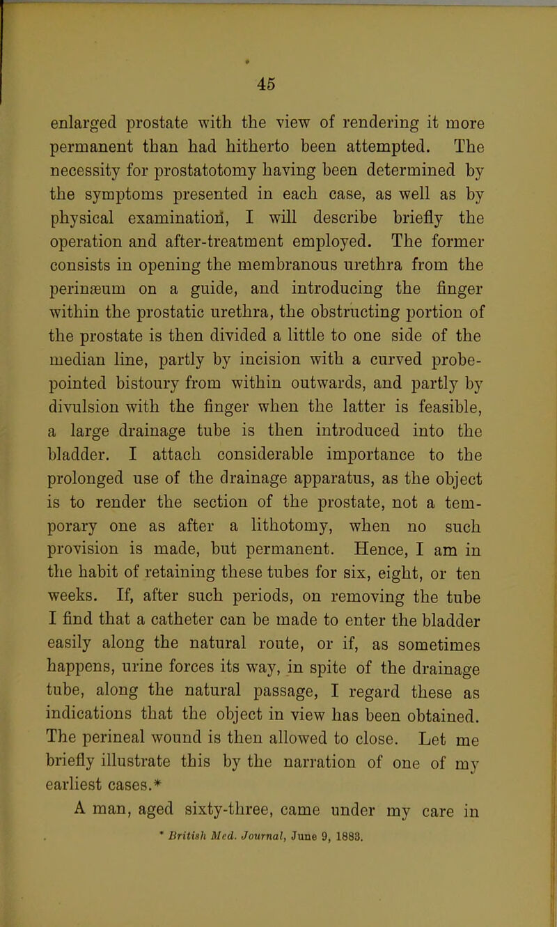 enlarged prostate with the view of rendering it more permanent than had hitherto been attempted. The necessity for prostatotomy having been determined by the symptoms presented in each case, as well as by physical examination, I will describe briefly the operation and after-treatment employed. The former consists in opening the membranous urethra from the perinaeum on a guide, and introducing the finger within the prostatic urethra, the obstructing portion of the prostate is then divided a little to one side of the median line, partly by incision with a curved probe- pointed bistoury from within outwards, and partly by divulsion with the finger when the latter is feasible, a large drainage tube is then introduced into the bladder. I attach considerable importance to the prolonged use of the drainage apparatus, as the object is to render the section of the prostate, not a tem- porary one as after a lithotomy, when no such provision is made, but permanent. Hence, I am in the habit of retaining these tubes for six, eight, or ten weeks. If, after such periods, on removing the tube I find that a catheter can be made to enter the bladder easily along the natural route, or if, as sometimes happens, urine forces its way, in spite of the drainage tube, along the natural passage, I regard these as indications that the object in view has been obtained. The perineal wound is then allowed to close. Let me briefly illustrate this by the narration of one of my earliest cases.* A man, aged sixty-three, came under my care in * British Med. Journal, June 9, 1883.