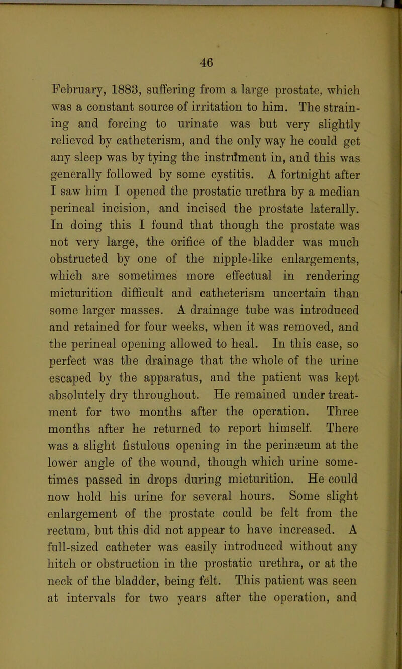February, 1883, suffering from a large prostate, which was a constant source of irritation to him. The strain- ing and forcing to urinate was but very slightly relieved by catheterism, and the only way he could get any sleep was by tying the instrument in, and this was generally followed by some cystitis. A fortnight after I saw him I opened the prostatic urethra by a median perineal incision, and incised the prostate laterally. In doing this I found that though the prostate was not very large, the orifice of the bladder was much obstructed by one of the nipple-like enlargements, which are sometimes more effectual in rendering micturition difficult and catheterism uncertain than some larger masses. A drainage tube was introduced and retained for four weeks, when it was removed, and the perineal opening allowed to heal. In this case, so perfect was the drainage that the whole of the urine escaped by the apparatus, and the patient was kept absolutely dry throughout. He remained under treat- ment for two months after the operation. Three months after he returned to report himself. There was a slight fistulous opening in the perinaeum at the lower angle of the wound, though which urine some- times passed in drops during micturition. He could now hold his urine for several hours. Some slight enlargement of the prostate could be felt from the rectum, but this did not appear to have increased. A full-sized catheter was easily introduced without any hitch or obstruction in the prostatic urethra, or at the neck of the bladder, being felt. This patient was seen at intervals for two years after the operation, and