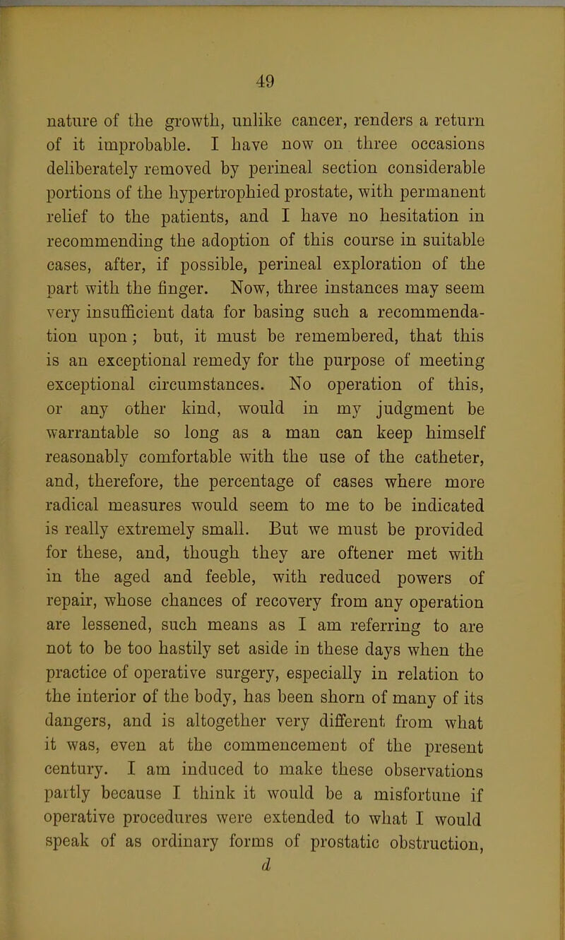 nature of the growth, unlike cancer, renders a return of it improbable. I have now on three occasions deliberately removed by perineal section considerable portions of the hypertrophied prostate, with permanent relief to the patients, and I have no hesitation in recommending the adoption of this course in suitable cases, after, if possible, perineal exploration of the part with the finger. Now, three instances may seem very insufficient data for basing such a recommenda- tion upon; but, it must be remembered, that this is an exceptional remedy for the purpose of meeting exceptional circumstances. No operation of this, or any other kind, would in my judgment be warrantable so long as a man can keep himself reasonably comfortable with the use of the catheter, and, therefore, the percentage of cases where more radical measures would seem to me to be indicated is really extremely small. But we must be provided for these, and, though they are oftener met with in the aged and feeble, with reduced powers of repair, whose chances of recovery from any operation are lessened, such means as I am referring to are not to be too hastily set aside in these days when the practice of operative surgery, especially in relation to the interior of the body, has been shorn of many of its dangers, and is altogether very different from what it was, even at the commencement of the present century. I am induced to make these observations partly because I think it would be a misfortune if operative procedures were extended to what I would speak of as ordinary forms of prostatic obstruction, d