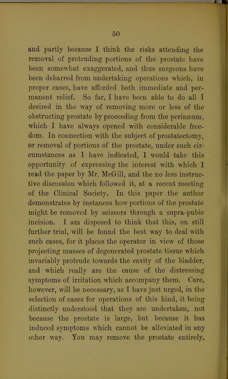 and partly because I think the risks attending the removal of protruding portions of the prostate have been somewhat exaggerated, and thus surgeons have been debarred from undertaking operations which, in proper cases, have afforded both immediate and per- manent relief. So far, I have been able to do all I desired in the way of removing more or less of the obstructing prostate by proceeding from the perinseum, which I have always opened with considerable free- dom. In connection with the subject of prostatectomy, or removal of portions of the prostate, under such cir- cumstances as I have indicated, I would take this opportunity of expressing the interest with which I read the paper by Mr. McGill, and the no less instruc- tive discussion which followed it, at a recent meeting of the Clinical Society. In this paper the author demonstrates by instances how portions of the prostate might be removed by scissors through a supra-pubic incision. I am disposed to think that this, on still further trial, will be found the best way to deal with such cases, for it places the operator in view of those projecting masses of degenerated prostate tissue which invariably protrude towards the cavity of the bladder, and which really are the cause of the distressing symptoms of irritation which accompany them. Care, however, will be necessary, as I have just urged, in the selection of cases for operations of this kind, it being distinctly understood that they are undertaken, not because the prostate is large, but because it has induced symptoms which cannot be alleviated in any other way. You may remove the prostate entirely,