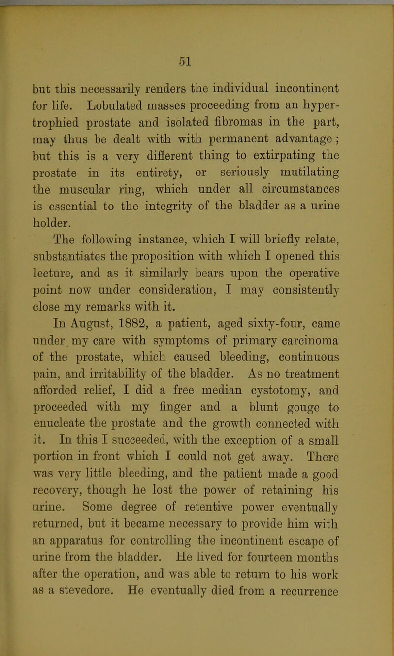 but this necessarily renders the individual incontinent for life. Lobulated masses proceeding from an hyper- trophied prostate and isolated fibromas in the part, may thus be dealt with with permanent advantage; but this is a very different thing to extirpating the prostate in its entirety, or seriously mutilating the muscular ring, which under all circumstances is essential to the integrity of the bladder as a urine holder. The following instance, which I will briefly relate, substantiates the proposition with which I opened this lecture, and as it similarly bears upon the operative point now under consideration, I may consistently close my remarks with it. In August, 1882, a patient, aged sixty-four, came under my care with symptoms of primary carcinoma of the prostate, which caused bleeding, continuous pain, and irritability of the bladder. As no treatment afforded relief, I did a free median cystotomy, and proceeded with my finger and a blunt gouge to enucleate the prostate and the growth connected with it. In this I succeeded, with the exception of a small portion in front which I could not get away. There was very little bleeding, and the patient made a good recovery, though he lost the power of retaining his urine. Some degree of retentive power eventually returned, but it became necessary to provide him with an apparatus for controlling the incontinent escape of urine from the bladder. He lived for fourteen months after the operation, and was able to return to his work as a stevedore. He eventually died from a recurrence