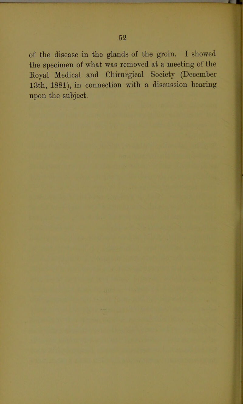 of the disease in the glands of the groin. I showed the specimen of what was removed at a meeting of the Eoyal Medical and Chirurgical Society (December 13th, 1881), in connection with a discussion bearing upon the subject.