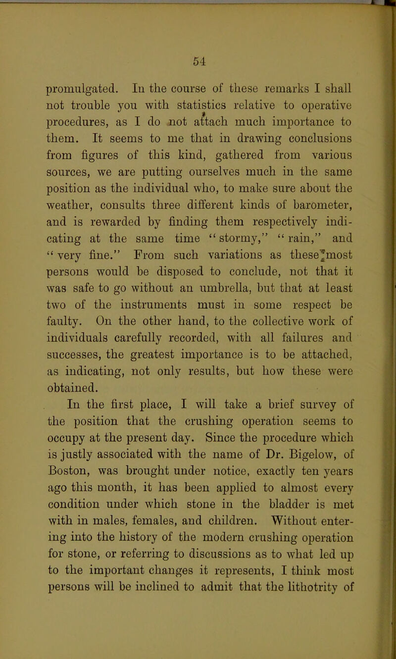 promulgated. In the course of these remarks I shall not trouble you with statistics relative to operative ■ procedures, as I do not attach much importance to them. It seems to me that in drawing conclusions from figures of this kind, gathered from various sources, we are putting ourselves much in the same position as the individual who, to make sure about the weather, consults three different kinds of barometer, and is rewarded by finding them respectively indi- cating at the same time  stormy,  rain, and  very fine. From such variations as these^most persons would be disposed to conclude, not that it was safe to go without an umbrella, but that at least two of the instruments must in some respect be faulty. On the other hand, to the collective work of individuals carefully recorded, with all failures and successes, the greatest importance is to be attached, as indicating, not only results, but how these were obtained. In the first place, I will take a brief survey of the position that the crushing operation seems to occupy at the present day. Since the procedure which is justly associated with the name of Dr. Bigelow, of Boston, was brought under notice, exactly ten years ago this month, it has been applied to almost every condition under which stone in the bladder is met with in males, females, and children. Without enter- ing into the history of the modern crushing operation for stone, or referring to discussions as to what led up to the important changes it represents, I think most persons will be inclined to admit that the lithotrity of