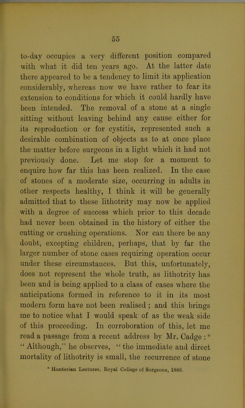 to-day occupies a very different position compared with what it did ten years ago. At the latter date there appeared to be a tendency to limit its application considerably, whereas now we have rather to fear its extension to conditions for which it could hardly have been intended. The removal of a stone at a single sitting without leaving behind any cause either for its reproduction or for cystitis, represented such a desirable combination of objects as to at once place the matter before surgeons in a light which it had not previously done. Let me stop for a moment to enquire how far this has been realized. In the case of stones of a moderate size, occurring in adults in other respects healthy, I think it will be generally admitted that to these lithotrity may now be applied with a degree of success which prior to this decade had never been obtained in the history of either the cutting or crashing operations. Nor can there be any doubt, excepting children, perhaps, that by far the larger number of stone cases requiring operation occur under these circumstances. But this, unfortunately, does not represent the whole truth, as lithotrity has been and is being applied to a class of cases where the anticipations formed in reference to it in its most modern form have not been realised; and this brings me to notice what I would speak of as the weak side of this proceeding. In corroboration of this, let me read a passage from a recent address by Mr. Cadge : *  Although, he observes,  the immediate and direct mortality of lithotrity is small, the recurrence of stone • Hunterian Lectures, Royal College of Surgeons, 1886.