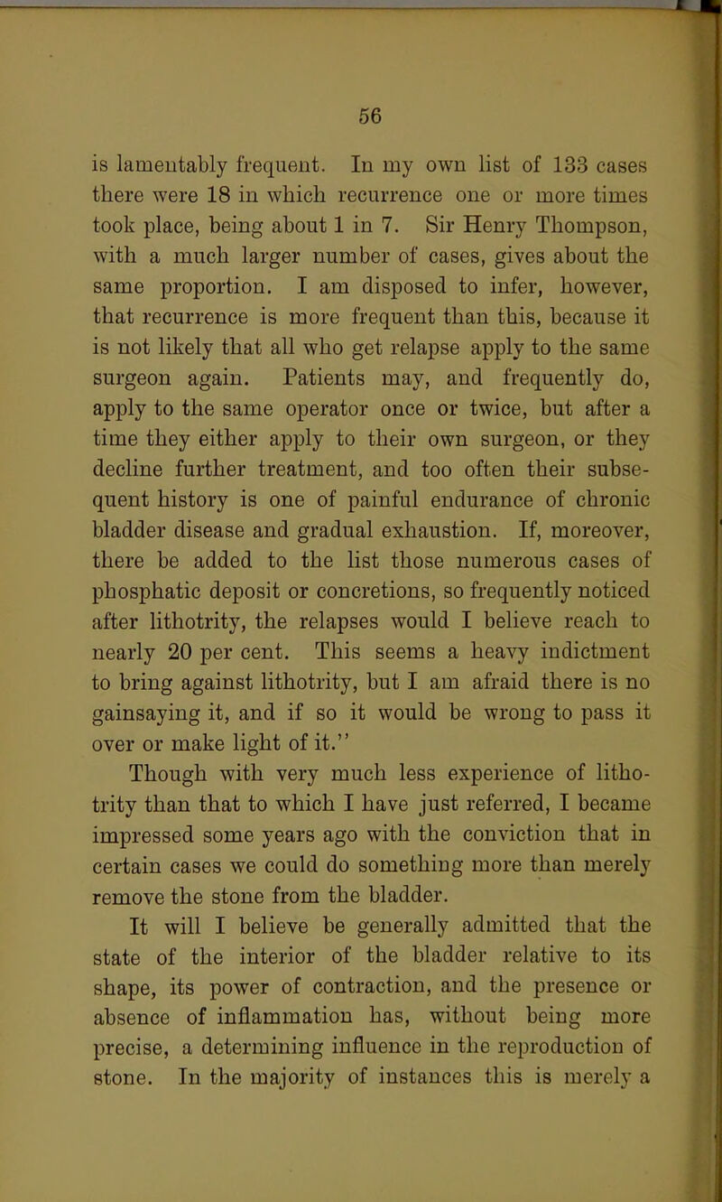 is lamentably frequent. In my own list of 133 cases there were 18 in which recurrence one or more times took place, being about 1 in 7. Sir Henry Thompson, with a much larger number of cases, gives about the same proportion. I am disposed to infer, however, that recurrence is more frequent than this, because it is not likely that all who get relapse apply to the same surgeon again. Patients may, and frequently do, apply to the same operator once or twice, but after a time they either apply to their own surgeon, or they decline further treatment, and too often their subse- quent history is one of painful endurance of chronic bladder disease and gradual exhaustion. If, moreover, there be added to the list those numerous cases of phosphatic deposit or concretions, so frequently noticed after lithotrity, the relapses would I believe reach to nearly 20 per cent. This seems a heavy indictment to bring against lithotrity, but I am afraid there is no gainsaying it, and if so it would be wrong to pass it over or make light of it. Though with very much less experience of litho- trity than that to which I have just referred, I became impressed some years ago with the conviction that in certain cases we could do something more than merely remove the stone from the bladder. It will I believe be generally admitted that the state of the interior of the bladder relative to its shape, its power of contraction, and the presence or absence of inflammation has, without being more precise, a determining influence in the reproduction of stone. In the majority of instances this is merely a