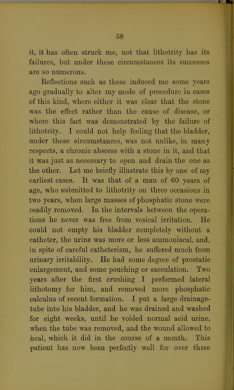 it, it has often struck me, not that lithotrity has its failures, but under these circumstances its successes are so numerous. Reflections such as these induced me some years ago gradually to alter my mode of procedure in cases of this kind, where either it was clear that the stone was the effect rather than the cause of disease, or where this fact was demonstrated by the failure of lithotrity. I could not help feeling that the bladder, under these circumstances, was not unlike, in many respects, a chronic abscess with a stone in it, and that it was just as necessary to open and drain the one as the other. Let me briefly illustrate this by one of my earliest cases. It was that of a man of 60 years of age, who submitted to lithotrity on three occasions in two years, when large masses of phosphatic stone were readily removed. In the intervals between the opera- tions he never was free from vesical irritation. He could not empty his bladder completely without a catheter, the urine was more or less ammoniacal, and, in spite of careful catheterism, he suffered much from urinary irritability. He had some degree of prostatic enlargement, and some pouching or sacculation. Two years after the first crushing I performed lateral lithotomy for him, and removed more phosphatic calculus of recent formation. I put a large drainage- tube into his bladder, and he was drained and washed for eight weeks, until he voided normal acid urine, when the tube was removed, and the wound allowed to heal, which it did in the course of a month. This patient has now been perfectly well for over three