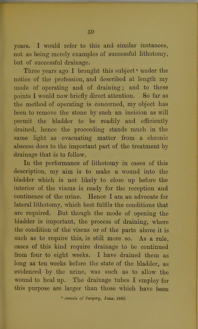 years. I would refer to this and similar instances, not as being merely examples of successful lithotomy, but of successful drainage. Three years ago I brought this subject* under the notice of the profession, and described at length my mode of operating and of draining; and to these points I would now briefly direct attention. So far as the method of operating is concerned, my object has been to remove the stone by such an incision as will permit the bladder to be readily and efficiently drained, hence the proceeding stands much in the same light as evacuating matter from a chronic abscess does to the important part of the treatment by drainage that is to follow. In the performance of lithotomy in cases of this description, my aim is to make a wound into the bladder which is not likely to close up before the interior of the viscus is ready for the reception and continence of the urine. Hence I am an advocate for lateral lithotomy, which best fulfils the conditions that are required. But though the mode of opening the bladder is important, the process of draining, where the condition of the viscus or of the parts above it is such as to require this, is still more so. As a rule, cases of this kind require drainage to be continued from four to eight weeks. I have drained them as long as ten weeks before the state of the bladder, as evidenced by the urine, was such as to allow the wound to heal up. The drainage tubes I employ for this purpose are larger than those which have been * Annalt of Surgery, June, 1885.