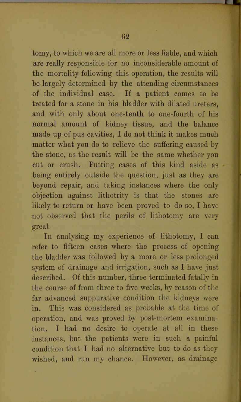 tomy, to which we are all more or less liable, and which are really responsible for no inconsiderable amount of the mortality following this operation, the results will be largely determined by the attending circumstances of the individual case. If a patient comes to be treated for a stone in his bladder with dilated ureters, and with only about one-tenth to one-fourth of his normal amount of kidney tissue, and the balance made up of pus cavities, I do not think it makes much matter what you do to relieve the suffering caused by the stone, as the result will be the same whether you cut or crush. Putting cases of this kind aside as being entirely outside the question, just as they are beyond repair, and taking instances where the only objection against lithotrity is that the stones are likely to return or have been proved to do so, I have not observed that the perils of lithotomy are very great. In analysing my experience of lithotomy, I can refer to fifteen cases where the process of opening the bladder was followed by a more or less prolonged system of drainage and irrigation, such as I have just described. Of this number, three terminated fatally in the course of from three to five weeks, by reason of the far advanced suppurative condition the kidneys were in. This was considered as probable at the time of operation, and was proved by post-mortem examina- tion. I had no desire to operate at all in these instances, but the patients were in such a painful condition that I had no alternative but to do as they wished, and run my chance. However, as drainage