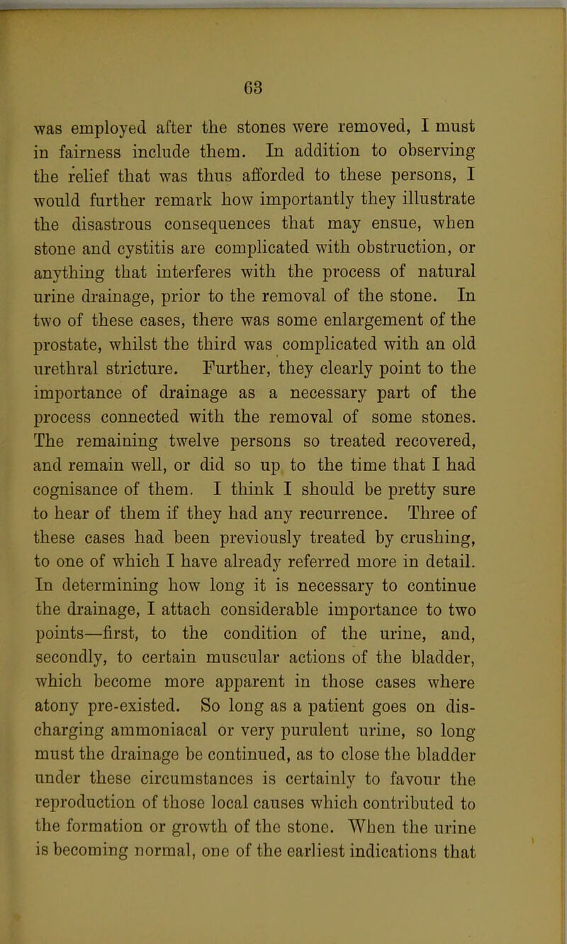 was employed after the stones were removed, I must in fairness include them. In addition to observing the relief that was thus afforded to these persons, I would further remark how importantly they illustrate the disastrous consequences that may ensue, when stone and cystitis are complicated with obstruction, or anything that interferes with the process of natural urine drainage, prior to the removal of the stone. In two of these cases, there was some enlargement of the prostate, whilst the third was complicated with an old urethral stricture. Further, they clearly point to the importance of drainage as a necessary part of the process connected with the removal of some stones. The remaining twelve persons so treated recovered, and remain well, or did so up to the time that I had cognisance of them. I think I should be pretty sure to hear of them if they had any recurrence. Three of these cases had been previously treated by crushing, to one of which I have already referred more in detail. In determining how long it is necessary to continue the drainage, I attach considerable importance to two points—first, to the condition of the urine, and, secondly, to certain muscular actions of the bladder, which become more apparent in those cases where atony pre-existed. So long as a patient goes on dis- charging ammoniacal or very purulent urine, so long- must the drainage be continued, as to close the bladder under these circumstances is certainly to favour the reproduction of those local causes which contributed to the formation or growth of the stone. When the urine is becoming normal, one of the earliest indications that