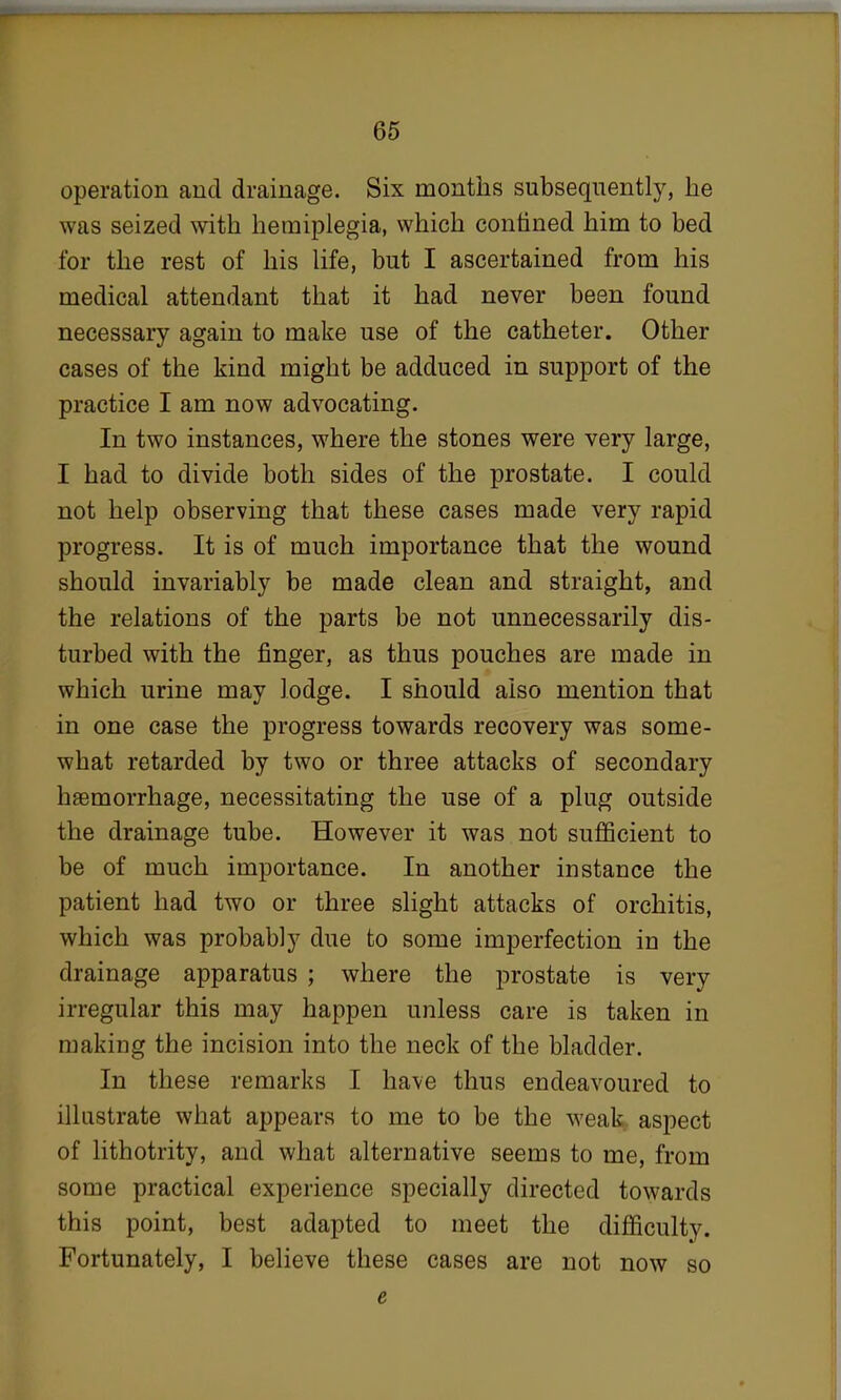 operation and drainage. Six months subsequently, he was seized with hemiplegia, which confined him to bed for the rest of his life, but I ascertained from his medical attendant that it had never been found necessary again to make use of the catheter. Other cases of the kind might be adduced in support of the practice I am now advocating. In two instances, where the stones were very large, I had to divide both sides of the prostate. I could not help observing that these cases made very rapid progress. It is of much importance that the wound should invariably be made clean and straight, and the relations of the parts be not unnecessarily dis- turbed with the finger, as thus pouches are made in which urine may lodge. I should also mention that in one case the progress towards recovery was some- what retarded by two or three attacks of secondary haemorrhage, necessitating the use of a plug outside the drainage tube. However it was not sufficient to be of much importance. In another instance the patient had two or three slight attacks of orchitis, which was probably due to some imperfection in the drainage apparatus ; where the prostate is very irregular this may happen unless care is taken in making the incision into the neck of the bladder. In these remarks I have thus endeavoured to illustrate what appears to me to be the weak aspect of lithotrity, and what alternative seems to me, from some practical experience specially directed towards this point, best adapted to meet the difficulty. Fortunately, I believe these cases are not now so e