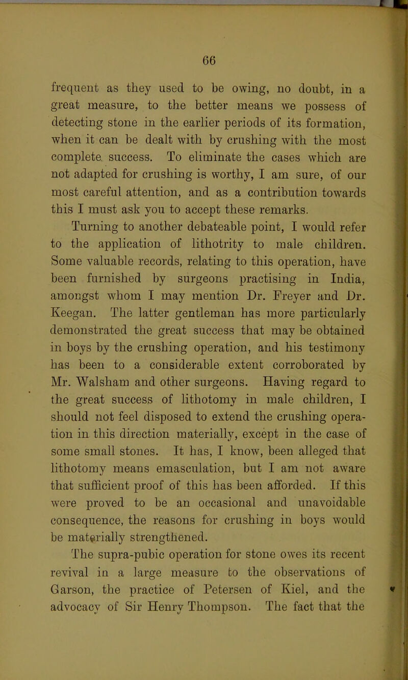 frequent as they used to be owing, no doubt, in a great measure, to the better means we possess of detecting stone in the earlier periods of its formation, when it can be dealt with by crushing with the most complete success. To eliminate the cases which are not adapted for crushing is worthy, I am sure, of our most careful attention, and as a contribution towards this I must ask you to accept these remarks. Turning to another debateable point, I would refer to the application of lithotrity to male children. Some valuable records, relating to this operation, have been furnished by surgeons practising in India, amongst whom I may mention Dr. Freyer and Dr. Keegan. The latter gentleman has more particularly demonstrated the great success that may be obtained in boys by the crushing operation, and his testimony has been to a considerable extent corroborated by Mr. Walsham and other surgeons. Having regard to the great success of lithotomy in male children, I should not feel disposed to extend the crushing opera- tion in this direction materially, except in the case of some small stones. It has, I know, been alleged that lithotomy means emasculation, but I am not aware that sufficient proof of this has been afforded. If this were proved to be an occasional and unavoidable consequence, the reasons for crushing in boys would be materially strengthened. The supra-pubic operation for stone owes its recent revival in a large measure to the observations of Garson, the practice of Petersen of Kiel, and the advocacv of Sir Henrv Thompson. The fact that the