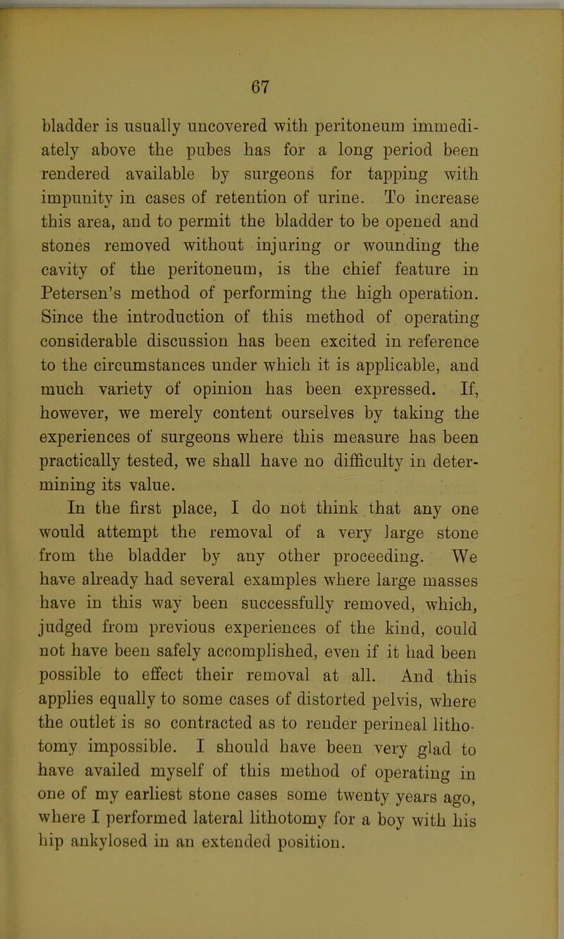bladder is usually uncovered with peritoneum immedi- ately above the pubes has for a long period been rendered available by surgeons for tapping with impunity in cases of retention of urine. To increase this area, and to permit the bladder to be opened and stones removed without injuring or wounding the cavity of the peritoneum, is the chief feature in Petersen's method of performing the high operation. Since the introduction of this method of operating considerable discussion has been excited in reference to the circumstances under which it is applicable, and much variety of opinion has been expressed. If, however, we merely content ourselves by taking the experiences of surgeons where this measure has been practically tested, we shall have no difficulty in deter- mining its value. In the first place, I do not think that any one would attempt the removal of a very large stone from the bladder by any other proceeding. We have already had several examples where large masses have in this way been successfully removed, which, judged from previous experiences of the kind, could not have been safely accomplished, even if it had been possible to effect their removal at all. And this applies equally to some cases of distorted pelvis, where the outlet is so contracted as to render perineal litho- tomy impossible. I should have been very glad to have availed myself of this method of operating in one of my earliest stone cases some twenty years ago, where I performed lateral lithotomy for a boy with his hip ankylosed in an extended position.