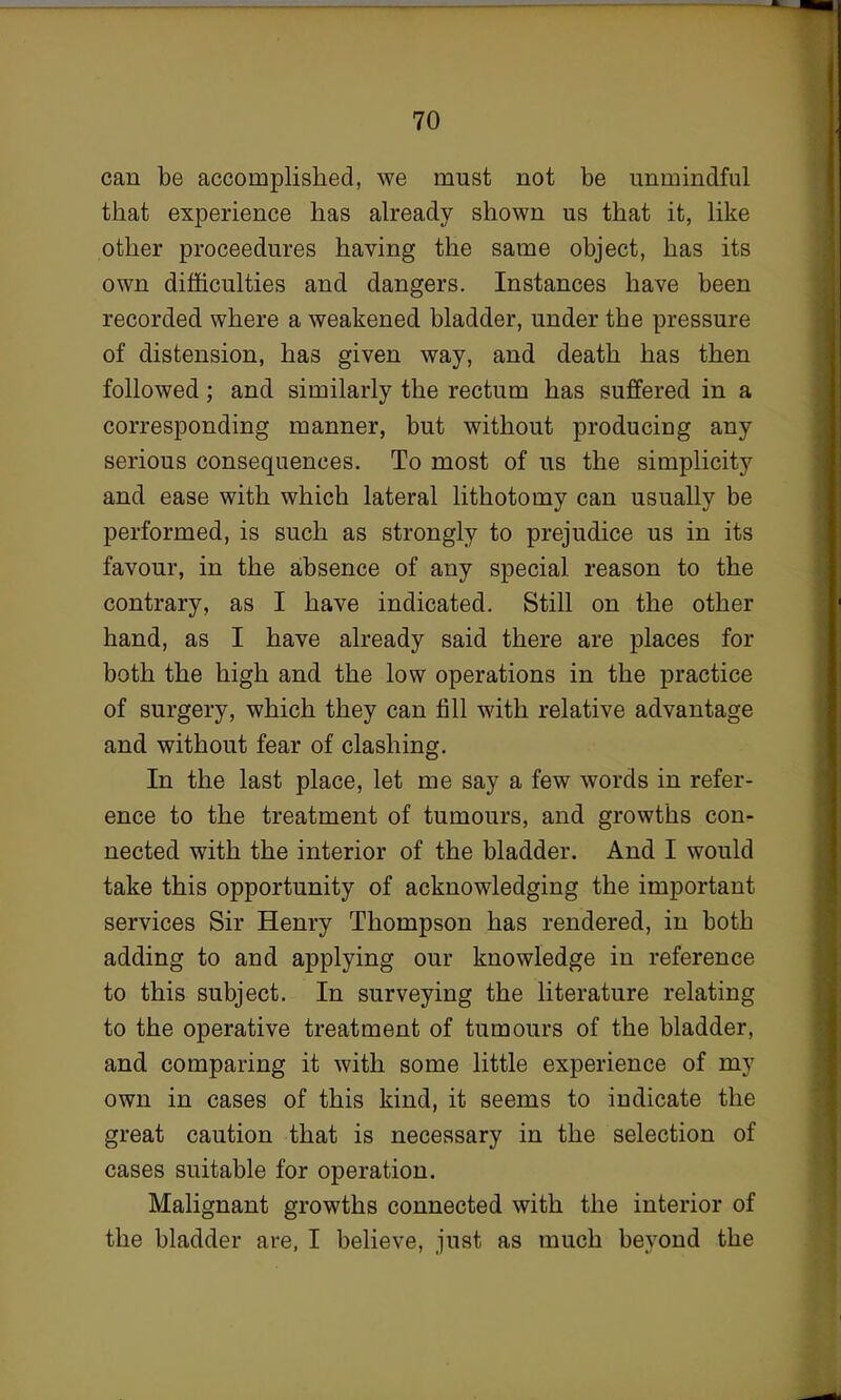 can be accomplished, we must not be unmindful that experience has already shown us that it, like other proceedures having the same object, has its own difficulties and dangers. Instances have been recorded where a weakened bladder, under the pressure of distension, has given way, and death has then followed; and similarly the rectum has suffered in a corresponding manner, but without producing any serious consequences. To most of us the simplicity and ease with which lateral lithotomy can usually be performed, is such as strongly to prejudice us in its favour, in the absence of any special reason to the contrary, as I have indicated. Still on the other hand, as I have already said there are places for both the high and the low operations in the practice of surgery, which they can fill with relative advantage and without fear of clashing. In the last place, let me say a few words in refer- ence to the treatment of tumours, and growths con- nected with the interior of the bladder. And I would take this opportunity of acknowledging the important services Sir Henry Thompson has rendered, in both adding to and applying our knowledge in reference to this subject. In surveying the literature relating to the operative treatment of tumours of the bladder, and comparing it with some little experience of my own in cases of this kind, it seems to indicate the great caution that is necessary in the selection of cases suitable for operation. Malignant growths connected with the interior of the bladder are, I believe, just as much beyond the